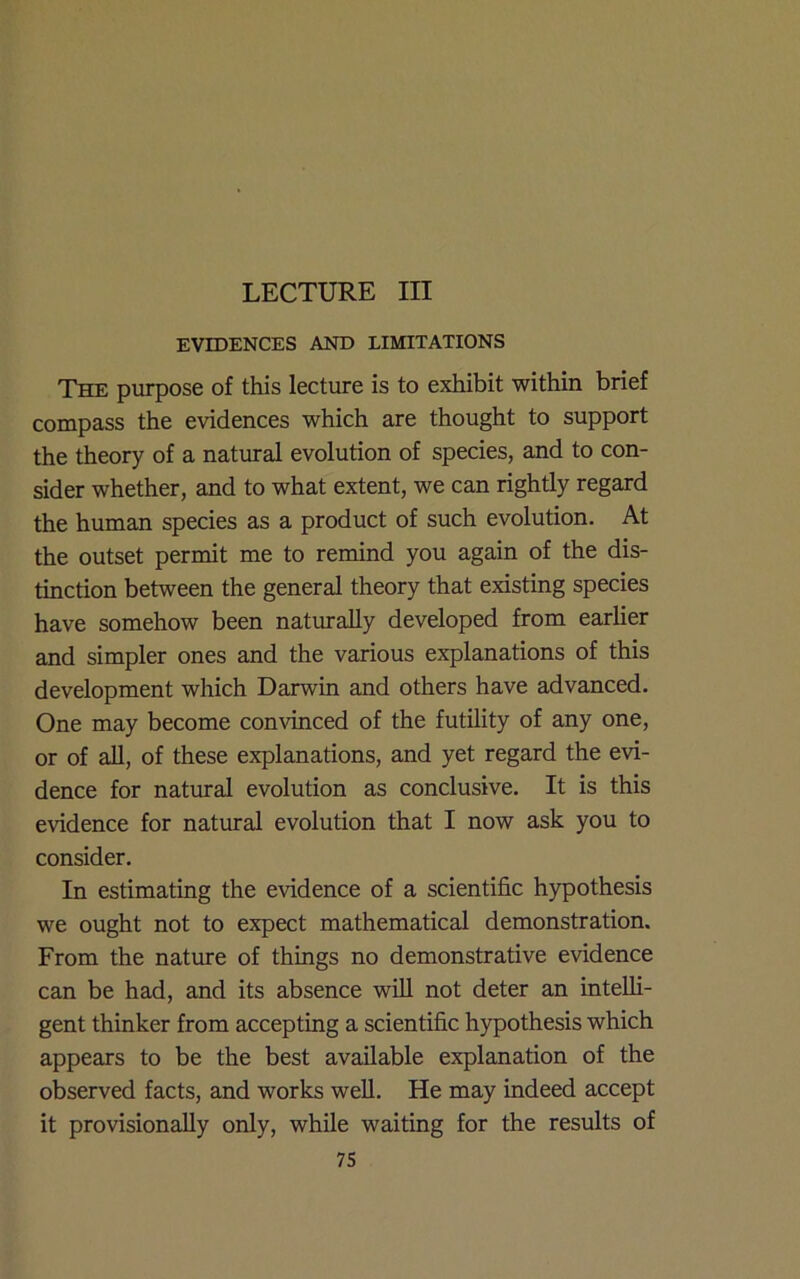 LECTURE III EVIDENCES AND LIMITATIONS The purpose of this lecture is to exhibit within brief compass the evidences which are thought to support the theory of a natural evolution of species, and to con- sider whether, and to what extent, we can rightly regard the human species as a product of such evolution. At the outset permit me to remind you again of the dis- tinction between the general theory that existing species have somehow been naturally developed from earlier and simpler ones and the various explanations of this development which Darwin and others have advanced. One may become convinced of the futility of any one, or of all, of these explanations, and yet regard the evi- dence for natmal evolution as conclusive. It is this evidence for natural evolution that I now ask you to consider. In estimating the evidence of a scientific hypothesis we ought not to expect mathematical demonstration. From the nature of things no demonstrative evidence can be had, and its absence will not deter an intelli- gent thinker from accepting a scientific hypothesis which appears to be the best available explanation of the observed facts, and works well. He may indeed accept it provisionally only, while waiting for the results of