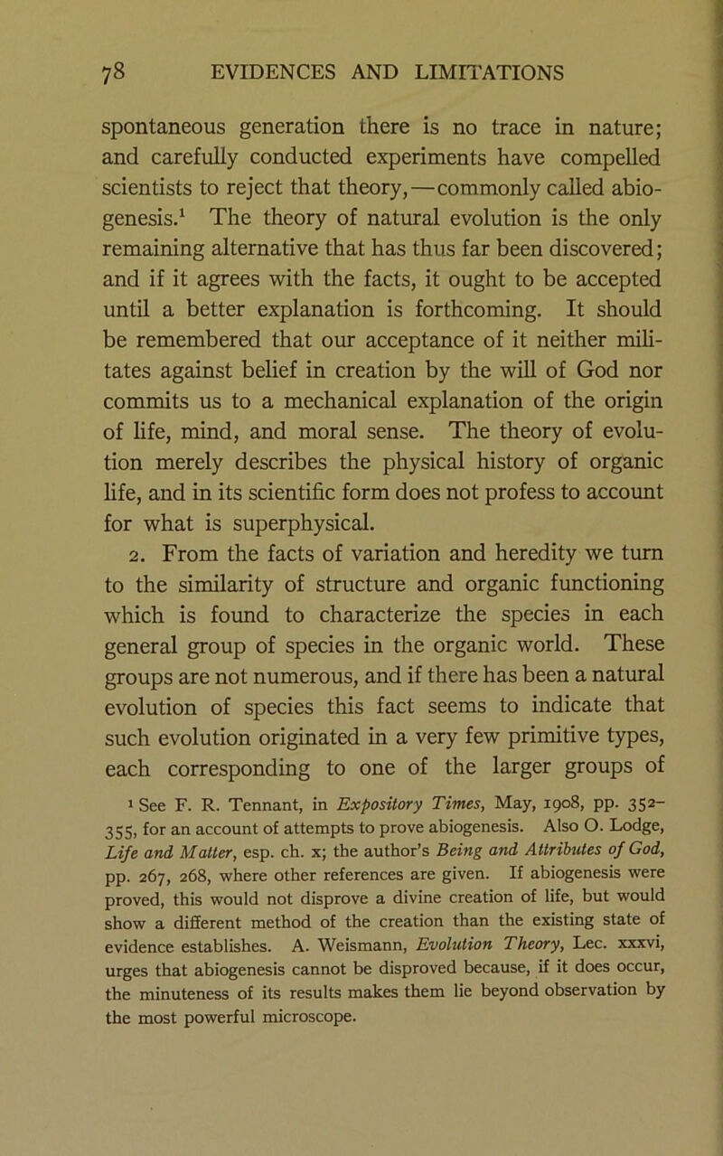 spontaneous generation there is no trace in nature; and carefully conducted experiments have compelled scientists to reject that theory,—commonly called abio- genesisd The theory of natural evolution is the only remaining alternative that has thus far been discovered; and if it agrees with the facts, it ought to be accepted until a better explanation is forthcoming. It should be remembered that our acceptance of it neither mih- tates against belief in creation by the will of God nor commits us to a mechanical explanation of the origin of hfe, mind, and moral sense. The theory of evolu- tion merely describes the physical history of organic life, and in its scientific form does not profess to account for what is superphysical. 2. From the facts of variation and heredity we turn to the similarity of structure and organic functioning which is found to characterize the species in each general group of species in the organic world. These groups are not numerous, and if there has been a natural evolution of species this fact seems to indicate that such evolution originated in a very few primitive types, each corresponding to one of the larger groups of ' See F. R. Tennant, in Expository Times, May, 1908, pp. 352- 355, for an account of attempts to prove abiogenesis. Also O. Lodge, Life and Matter, esp. ch. x; the author’s Being and Attributes of God, pp. 267, 268, where other references are given. If abiogenesis were proved, this would not disprove a divine creation of life, but would show a different method of the creation than the existing state of evidence establishes. A. Weismann, Evolution Theory, Lee. xxxvi, urges that abiogenesis cannot be disproved because, if it does occur, the minuteness of its results makes them lie beyond observation by the most powerful microscope.