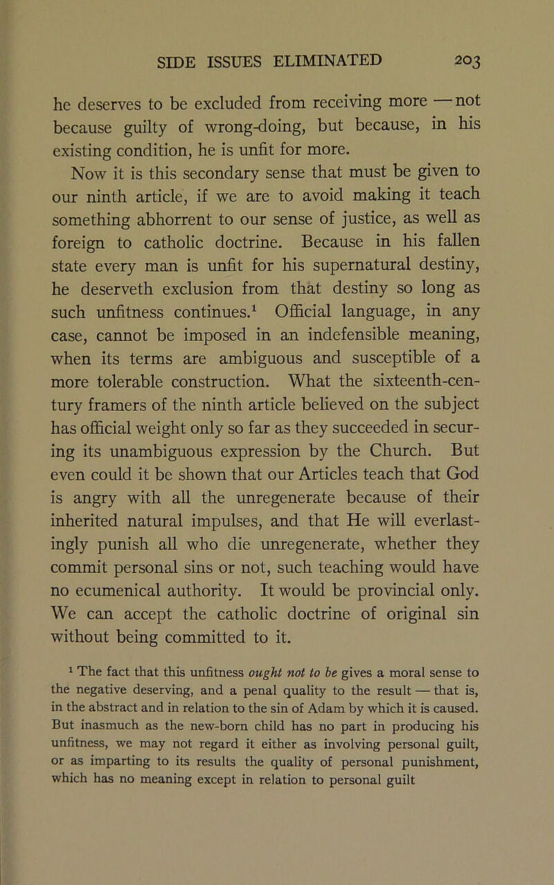 he deserves to be excluded from receiving more not because guilty of wrong-doing, but because, in his existing condition, he is unfit for more. Now it is this secondary sense that must be given to our ninth article, if we are to avoid making it teach something abhorrent to our sense of justice, as well as foreign to catholic doctrine. Because in his fallen state every man is unfit for his supernatural destiny, he deserveth exclusion from that destiny so long as such imfitness continues.^ Ofl&cial language, in any case, cannot be imposed in an indefensible meaning, when its terms are ambiguous and susceptible of a more tolerable construction. What the sixteenth-cen- tury framers of the ninth article believed on the subject has official weight only so far as they succeeded in secur- ing its unambiguous expression by the Church. But even could it be shown that our Articles teach that God is angry with all the unregenerate because of their inherited natural impulses, and that He will everlast- ingly punish all who die unregenerate, whether they commit personal sins or not, such teaching would have no ecumenical authority. It would be provincial only. We can accept the catholic doctrine of original sin without being committed to it. 1 The fact that this unfitness ought not to be gives a moral sense to the negative deserving, and a penal quality to the result — that is, in the abstract and in relation to the sin of Adam by which it is caused. But inasmuch as the new-born child has no part in producing his unfitness, we may not regard it either as involving personal guilt, or as imparting to its results the quality of personal punishment, which has no meaning except in relation to personal guilt
