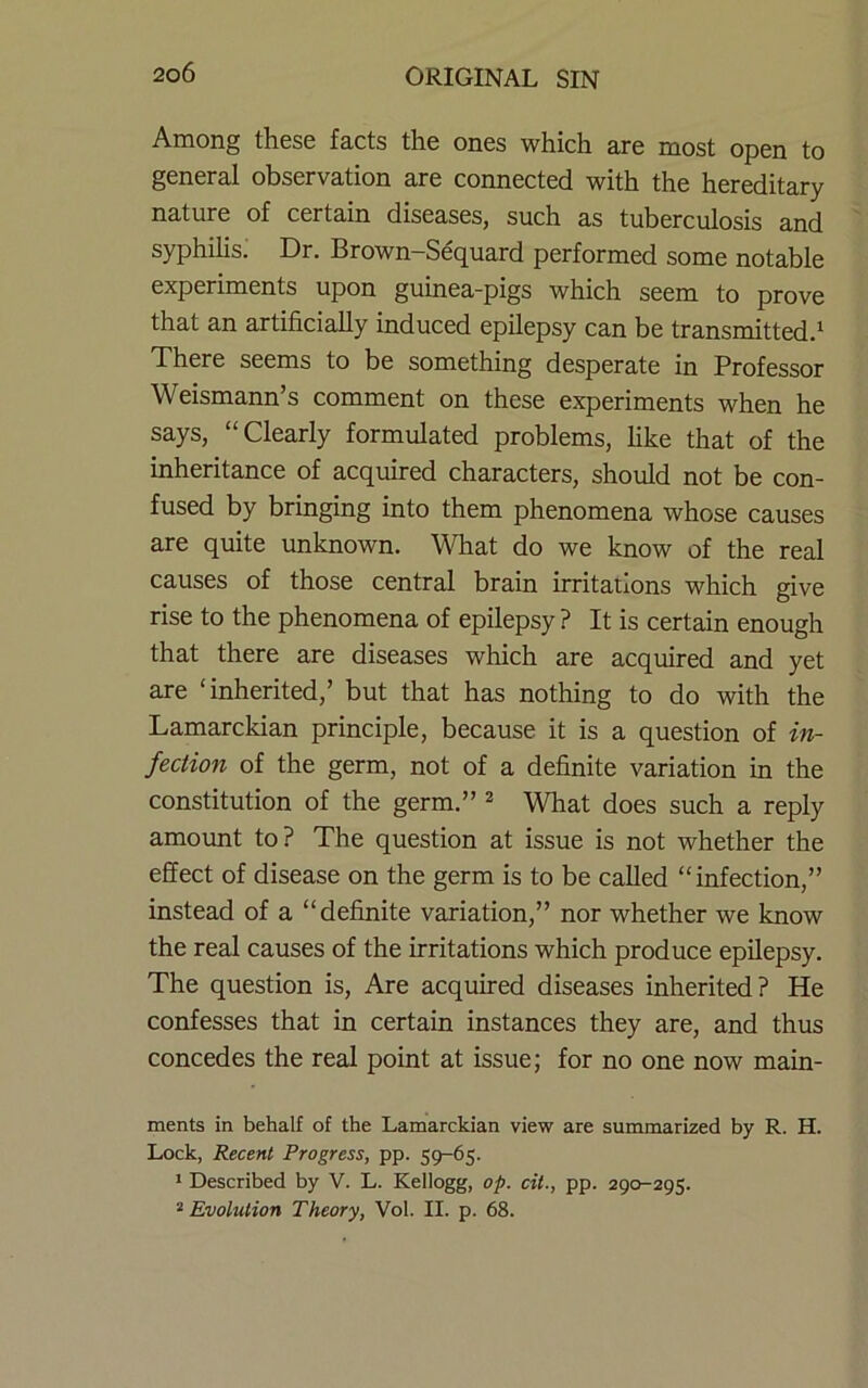 Among these facts the ones which are most open to general observation are connected with the hereditary nature of certain diseases, such as tuberculosis and syphilis; Dr. Brown-Sequard performed some notable experiments upon guinea-pigs which seem to prove that an artificially induced epilepsy can be transmitted.^ There seems to be something desperate in Professor Weismann’s comment on these experiments when he says, “Clearly formulated problems, like that of the inheritance of acquired characters, should not be con- fused by bringing into them phenomena whose causes are quite unknown. Wdiat do we know of the real causes of those central brain irritations which give rise to the phenomena of epilepsy? It is certain enough that there are diseases which are acquired and yet are ‘inherited,’ but that has nothing to do with the Lamarckian principle, because it is a question of in- fection of the germ, not of a definite variation in the constitution of the germ.” ^ What does such a reply amount to? The question at issue is not whether the effect of disease on the germ is to be called “infection,” instead of a “definite variation,” nor whether we know the real causes of the irritations which produce epilepsy. The question is. Are acquired diseases inherited? He confesses that in certain instances they are, and thus concedes the real point at issue; for no one now main- ments in behalf of the Lamarckian view are summarized by R. H. Lock, Recent Progress, pp. 59-65. * Described by V. L. Kellogg, op. cii., pp. 290-295. * Evolution Theory, Vol. II. p. 68.