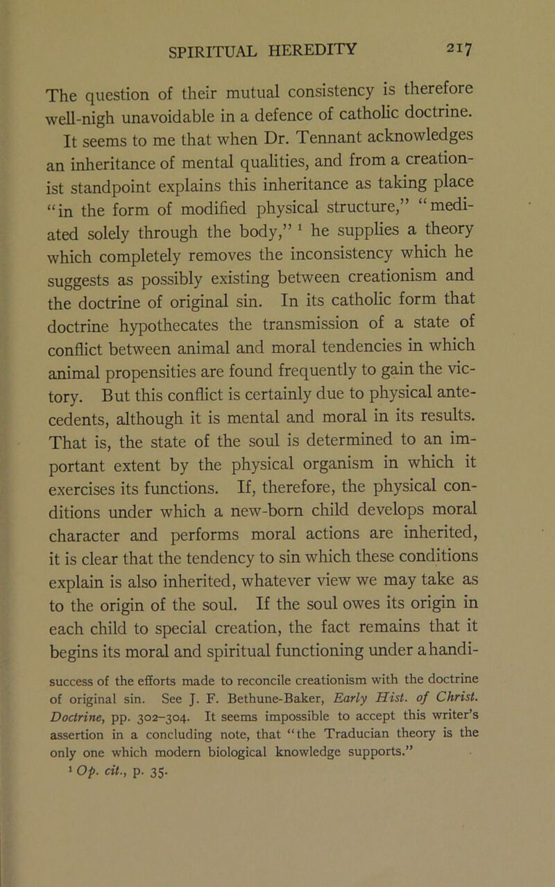 The question of their mutual consistency is therefore well-nigh unavoidable in a defence of catholic doctrine. It seems to me that when Dr. Tennant acknowledges an inheritance of mental qualities, and from a creation- ist standpoint explains this inheritance as taking place “in the form of modified physical structure,” “medi- ated solely through the body,” ^ he supplies a theory which completely removes the inconsistency which he suggests as possibly existing between creationism and the doctrine of original sin. In its catholic form that doctrine hypothecates the transmission of a state of conflict between animal and moral tendencies in which animal propensities are found frequently to gain the vic- tory. But this conflict is certainly due to physical ante- cedents, although it is mental and moral in its results. That is, the state of the soul is determined to an im- portant extent by the physical organism in which it exercises its frmctions. If, therefore, the physical con- ditions under which a new-born child develops moral character and performs moral actions are inherited, it is clear that the tendency to sin which these conditions explain is also inherited, whatever view we may take as to the origin of the soul. If the soul owes its origin in each child to special creation, the fact remains that it begins its moral and spiritual functioning under ahandi- success of the efforts made to reconcile creationism with the doctrine of original sin. See J. F. Bethune-Baker, Early Hist, of Christ. Doctrine, pp. 302-304. It seems impossible to accept this writer’s assertion in a concluding note, that “the Traducian theory is the only one which modern biological knowledge supports.”