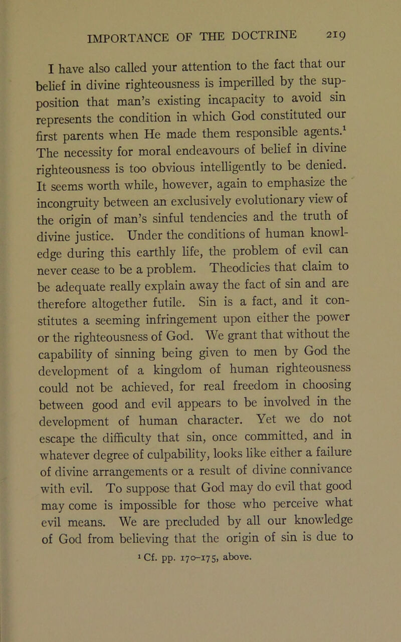 I have also called your attention to the fact that our belief in divine righteousness is imperilled by the sup- position that man’s existing incapacity to avoid sin represents the condition in which God constituted our first parents when He made them responsible agents.^ The necessity for moral endeavours of belief in divine righteousness is too obvious intelligently to be denied. It seems worth while, however, again to emphasize the incongruity between an exclusively evolutionary view of the origin of man’s sinful tendencies and the truth of divine justice. Under the conditions of human knowl- edge during this earthly life, the problem of evil can never cease to be a problem. Xheodicies that claim to be adequate really explain away the fact of sin and are therefore altogether futile. Sin is a fact, and it con- stitutes a seeming infringement upon either the power or the righteousness of God. We grant that without the capability of sinning being given to men by God the development of a kingdom of human righteousness could not be achieved, for real freedom in choosing between good and evil appears to be involved in the development of human character. Yet we do not escape the difficulty that sin, once committed, and in whatever degree of culpability, looks like either a failure of divine arrangements or a result of divine connivance with evil. To suppose that God may do evil that good may come is impossible for those who perceive what evil means. We are precluded by all our knowledge of God from believing that the origin of sin is due to