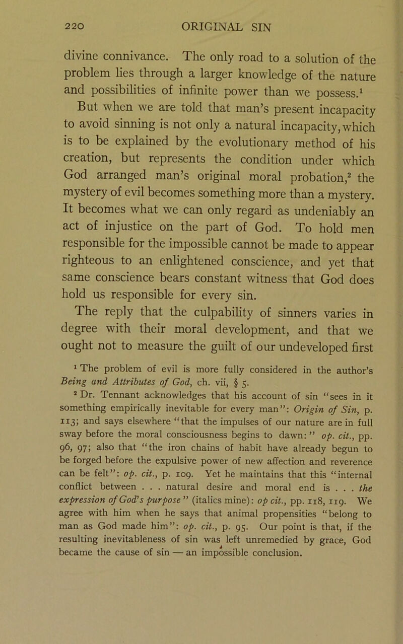divine connivance. The only road to a solution of the problem lies through a larger knowledge of the nature and possibilities of infinite power than we possess.^ But when we are told that man’s present incapacity to avoid sinning is not only a natural incapacity, w'hich is to be explained by the evolutionary method of his creation, but represents the condition under which God arranged man’s original moral probation,^ the mystery of evil becomes something more than a mystery. It becomes what we can only regard as undeniably an act of injustice on the part of God. To hold men responsible for the impossible cannot be made to appear righteous to an enlightened conscience, and yet that same conscience bears constant witness that God does hold us responsible for every sin. The reply that the culpabihty of sinners varies in degree with their moral development, and that we ought not to measure the guilt of our undeveloped first 1 The problem of evil is more fully considered in the author’s Being and Attributes of God, ch. vii, § 5. ^ Dr. Tennant acknowledges that his account of sin “sees in it something empirically inevitable for every man”: Origin of Sin, p. 113; and says elsewhere “that the impulses of our nature are in full sway before the moral consciousness begins to dawn: ” op. cit., pp. 96, 97; also that “the iron chains of habit have already begun to be forged before the expulsive power of new affection and reverence can be felt”: op. cit., p. 109. Yet he maintains that this “internal conflict between . . . natural desire and moral end is . . . the expression of God’s purpose ” (italics mine): op cit., pp. 118,119. We agree with him when he says that animal propensities “belong to man as God made him”: op. cit., p. 95. Our point is that, if the resulting inevitableness of sin was left unremedied by grace, God became the cause of sin — an impossible conclusion.