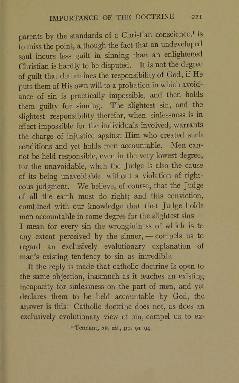 parents by the standards of a Christian conscience,* is to miss the point, although the fact that an undeveloped soul incurs less guilt in sinning than an enlightened Christian is hardly to be disputed. It is not the degree of guilt that determines the responsibility of God, if He puts them of His own will to a probation in which avoid- ance of sin is practically impossible, and then holds them guilty for sinning. The shghtest sin, and the slightest responsibility therefor, when sinlessness is in effect impossible for the individuals involved, warrants the charge of injustice against Him who created such conditions and yet holds men accountable. Men can- not be held responsible, even in the very lowest degree, for the unavoidable, when the Judge is also the cause of its being unavoidable, without a violation of right- eous judgment. We believe, of course, that the Judge of aU the earth must do right; and this conviction, combined with our knowledge that that Judge holds men accountable in some degree for the slightest sins — I mean for every sin the wrongfulness of which is to any extent perceived by the sinner, — compels us to regard an exclusively evolutionary explanation of man’s existing tendency to sin as incredible. If the reply is made that catholic doctrine is open to the same objection, inasmuch as it teaches an existing incapacity for sinlessness on the part of men, and yet declares them to be held accountable by God, the answer is this: Catholic doctrine does not, as does an exclusively evolutionary view of sin, compel us to ex- * Tennant, op. cit., pp. 91-94.