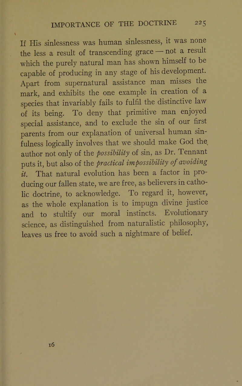 If His sinlessness was human sinlessness, it was none the less a result of transcending grace — not a result which the purely natural man has shown himself to be capable of producing in any stage of his development. Apart from supernatural assistance man misses the mark, and exhibits the one example in creation of a species that invariably fails to fulfil the distinctive law of its being. To deny that primitive man enjoyed special assistance, and to exclude the sin of our first parents from our explanation of universal human sin- fulness logically involves that we should make God the, author not only of the possibility of sin, as Dr. Tennant puts it, but also of the practical impossibility of avoiding it. That natural evolution has been a factor in pro- ducing our fallen state, we are free, as believers in catho- lic doctrine, to acknowledge. To regard it, however, as the whole explanation is to impugn divine justice and to stultify our moral instincts. Evolutionary science, as distinguished from naturahstic philosophy, leaves us free to avoid such a nightmare of belief. 16