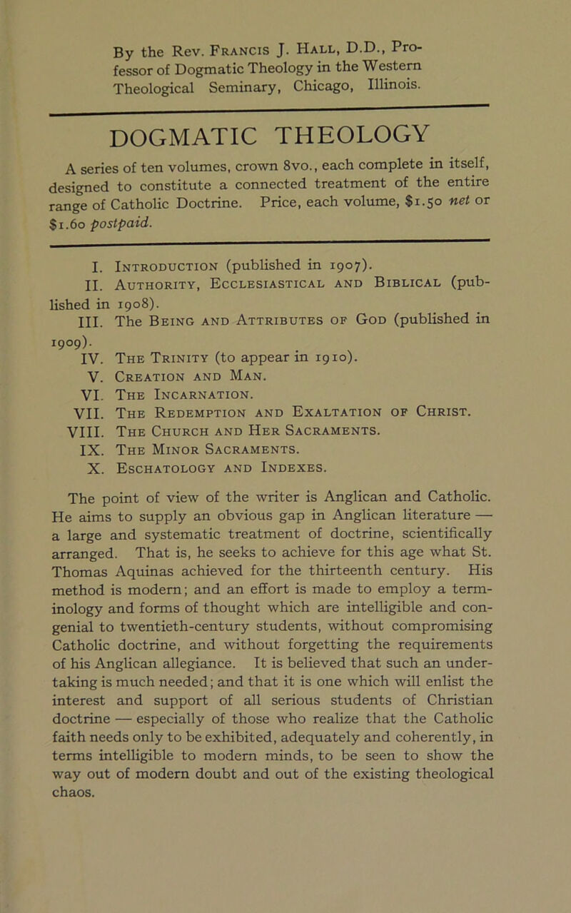 3y the Rev. Francis J. Hall, D.D., Pro- fessor of Dogmatic Theology in the Western Theological Seminary, Chicago, Illinois. DOGMATIC THEOLOGY A series of ten volumes, crown 8vo., each complete in itself, designed to constitute a connected treatment of the entire range of Catholic Doctrine. Price, each volume, $1.50 net or S1.60 postpaid. I. Introduction (published in 1907). II. Authority, Ecclesiastical and Biblical (pub- lished in 1908). III. The Being and Attributes of God (published in 1909). IV. The Trinity (to appear in 1910). V. Creation and Man. VI. The Incarnation. VII. The Redemption and Exaltation of Christ. VIII. The Church and Her Sacraments. IX. The Minor Sacraments. X. Eschatology and Indexes. The point of view of the writer is Anglican and Catholic. He aims to supply an obvious gap in Anglican literature — a large and systematic treatment of doctrine, scientifically arranged. That is, he seeks to achieve for this age what St. Thomas Aquinas achieved for the thirteenth century. His method is modem; and an effort is made to employ a term- inology and forms of thought which are intelligible and con- genial to twentieth-century students, without compromising Catholic doctrine, and without forgetting the requirements of his Anglican allegiance. It is believed that such an under- taking is much needed; and that it is one which will enlist the interest and support of all serious students of Christian doctrine — especially of those who realize that the Catholic faith needs only to be exhibited, adequately and coherently, in terms intelligible to modern minds, to be seen to show the way out of modem doubt and out of the existing theological chaos.