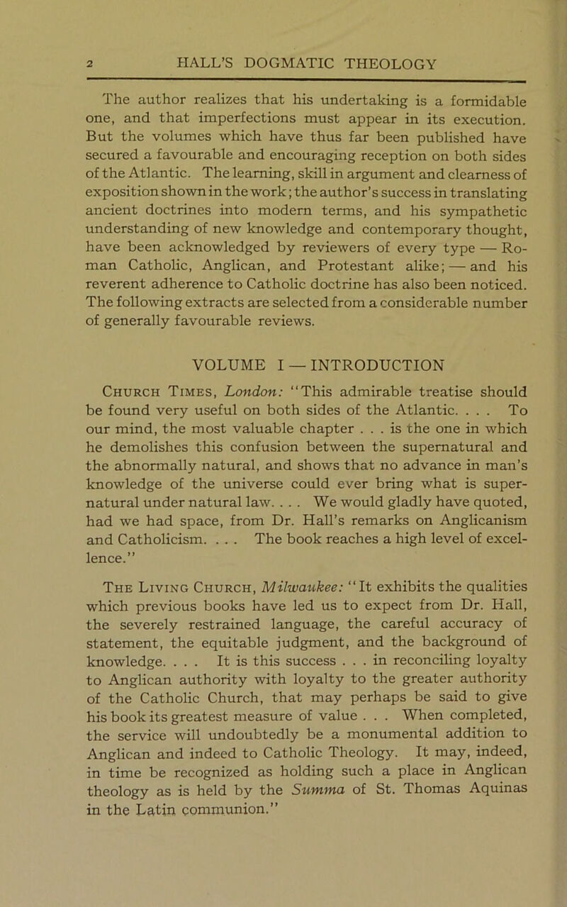 The author realizes that his undertaking is a formidable one, and that imperfections must appear in its execution. But the volumes which have thus far been published have secured a favourable and encouraging reception on both sides of the Atlantic. The learning, skill in argument and clearness of exposition shown in the work; the author’s success in translating ancient doctrines into modem terms, and his sympathetic understanding of new knowledge and contemporary thought, have been acknowledged by reviewers of every type — Ro- man Catholic, Anglican, and Protestant alike; — and his reverent adherence to Catholic doctrine has also been noticed. The following extracts are selected from a considerable number of generally favourable reviews. VOLUME I — INTRODUCTION Church Times, London: “This admirable treatise should be found very useful on both sides of the Atlantic. ... To our mind, the most valuable chapter ... is the one in which he demolishes this confusion between the supernatural and the abnormally natural, and shows that no advance in man’s knowledge of the universe could ever bring what is super- natural under natural law. . . . We would gladly have quoted, had we had space, from Dr. Hall’s remarks on Anglicanism and Catholicism. . . . The book reaches a high level of excel- lence.” The Living Church, Milwatikee: “It exhibits the qualities which previous books have led us to expect from Dr. Hall, the severely restrained language, the careful accuracy of statement, the equitable judgment, and the background of knowledge. ... It is this success ... in reconciling loyalty to Anglican authority with loyalty to the greater authority of the Catholic Church, that may perhaps be said to give his book its greatest measure of value . . . When completed, the service will undoubtedly be a monumental addition to Anglican and indeed to Catholic Theology. It may, indeed, in time be recognized as holding such a place in Anglican theology as is held by the Summa of St. Thomas Aquinas in the Latin communion.”