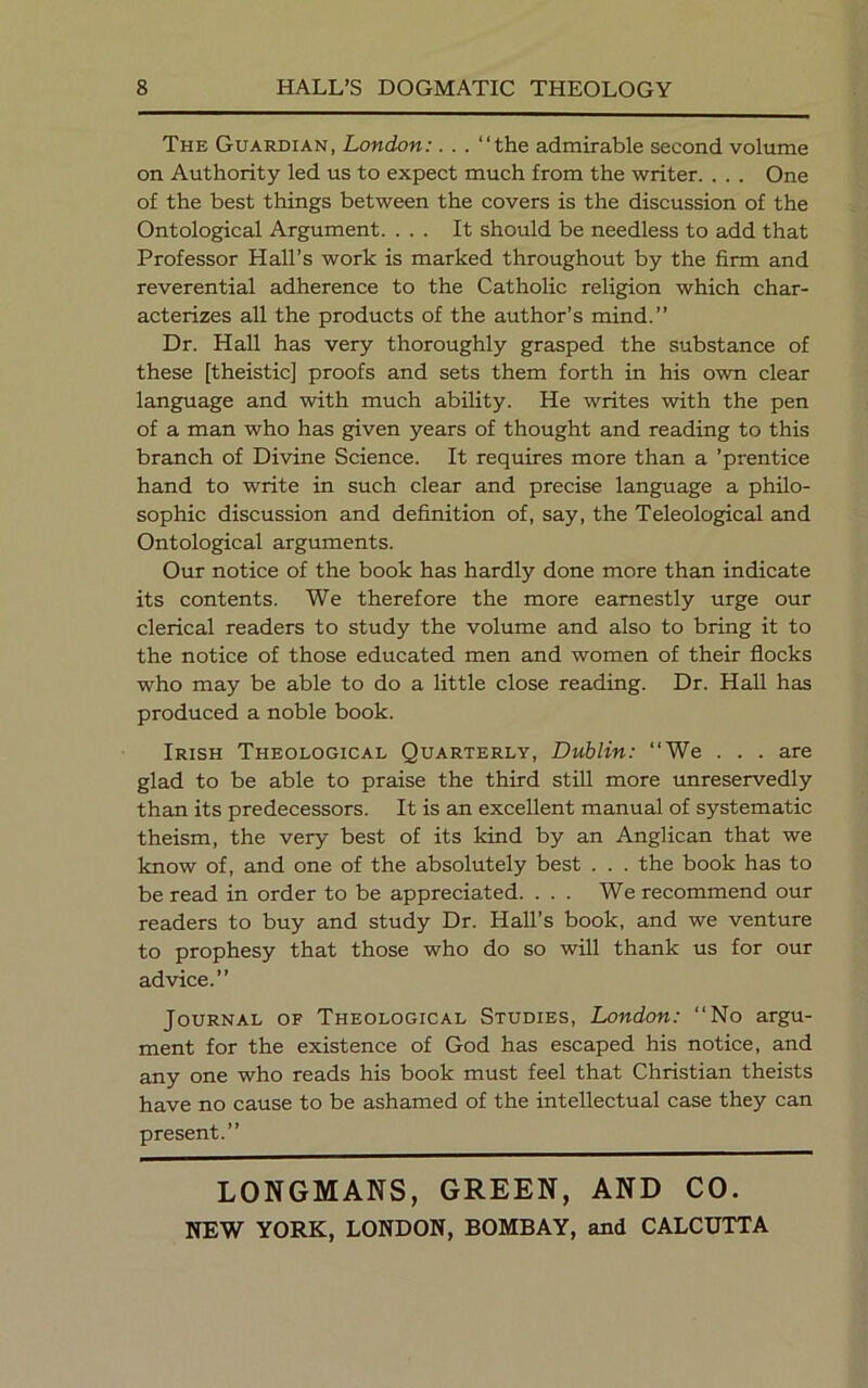 The Guardian, London:. . . “the admirable second volume on Authority led us to expect much from the writer. . . . One of the best things between the covers is the discussion of the Ontological Argument. ... It should be needless to add that Professor Hall’s work is marked throughout by the firm and reverential adherence to the Catholic religion which char- acterizes all the products of the author’s mind.” Dr. Hall has very thoroughly grasped the substance of these [theistic] proofs and sets them forth in his own clear language and with much ability. He writes with the pen of a man who has given years of thought and reading to this branch of Divine Science. It requires more than a ’prentice hand to write in such clear and precise language a philo- sophic discussion and definition of, say, the Teleological and Ontological arguments. Our notice of the book has hardly done more than indicate its contents. We therefore the more earnestly urge our clerical readers to study the volume and also to bring it to the notice of those educated men and women of their flocks who may be able to do a little close reading. Dr. Hall has produced a noble book. Irish Theological Quarterly, Dublin: “We . . . are glad to be able to praise the third still more unreservedly than its predecessors. It is an excellent manual of systematic theism, the very best of its kind by an Anglican that we know of, and one of the absolutely best . . . the book has to be read in order to be appreciated. ... We recommend our readers to buy and study Dr. Hall’s book, and we venture to prophesy that those who do so will thank us for our advice.” Journal of Theological Studies, London: “No argu- ment for the existence of God has escaped his notice, and any one who reads his book must feel that Christian theists have no cause to be ashamed of the intellectual case they can present.” LONGMANS, GREEN, AND CO.