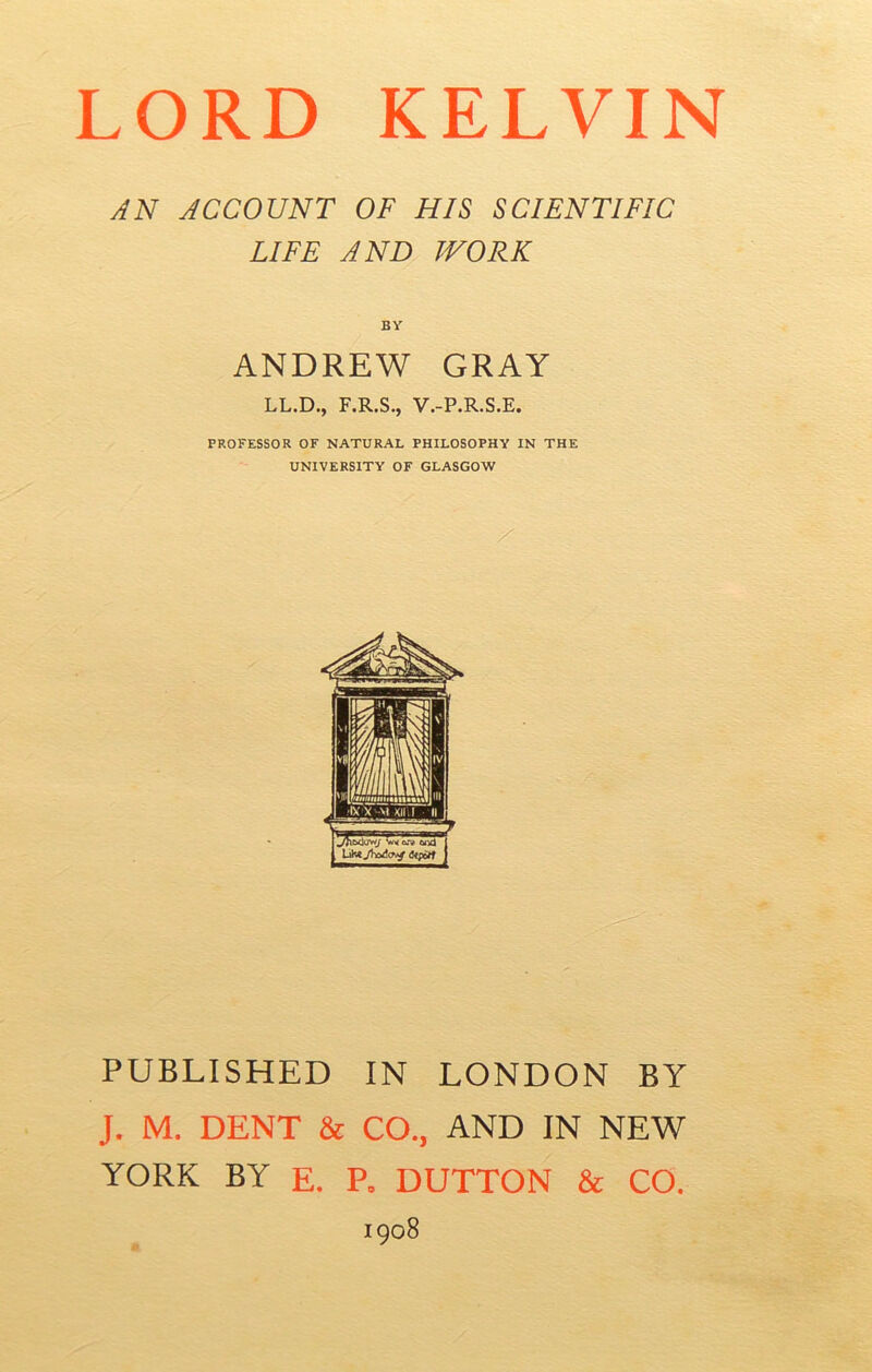 AN ACCOUNT OF HIS SCIENTIFIC LIFE AND WORK BY ANDREW GRAY LL.D., F.R.S., V.-P.R.S.E. PROFESSOR OF NATURAL PHILOSOPHY IN THE UNIVERSITY OF GLASGOW PUBLISHED IN LONDON BY J. M. DENT & CO., AND IN NEW YORK BY E. P. DUTTON & CO. 1908