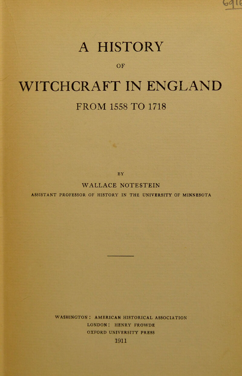 A HISTORY OF WITCHCRAFT IN ENGLAND FROM 1558 TO 1718 BY WALLACE NOTESTEIN ASSISTANT PROFESSOR OF HISTORY IN THE UNIVERSITY OF MINNESOTA WASHINGTON : AMERICAN HISTORICAL ASSOCIATION LONDON : HENRY FROWDE OXFORD UNIVERSITY PRESS