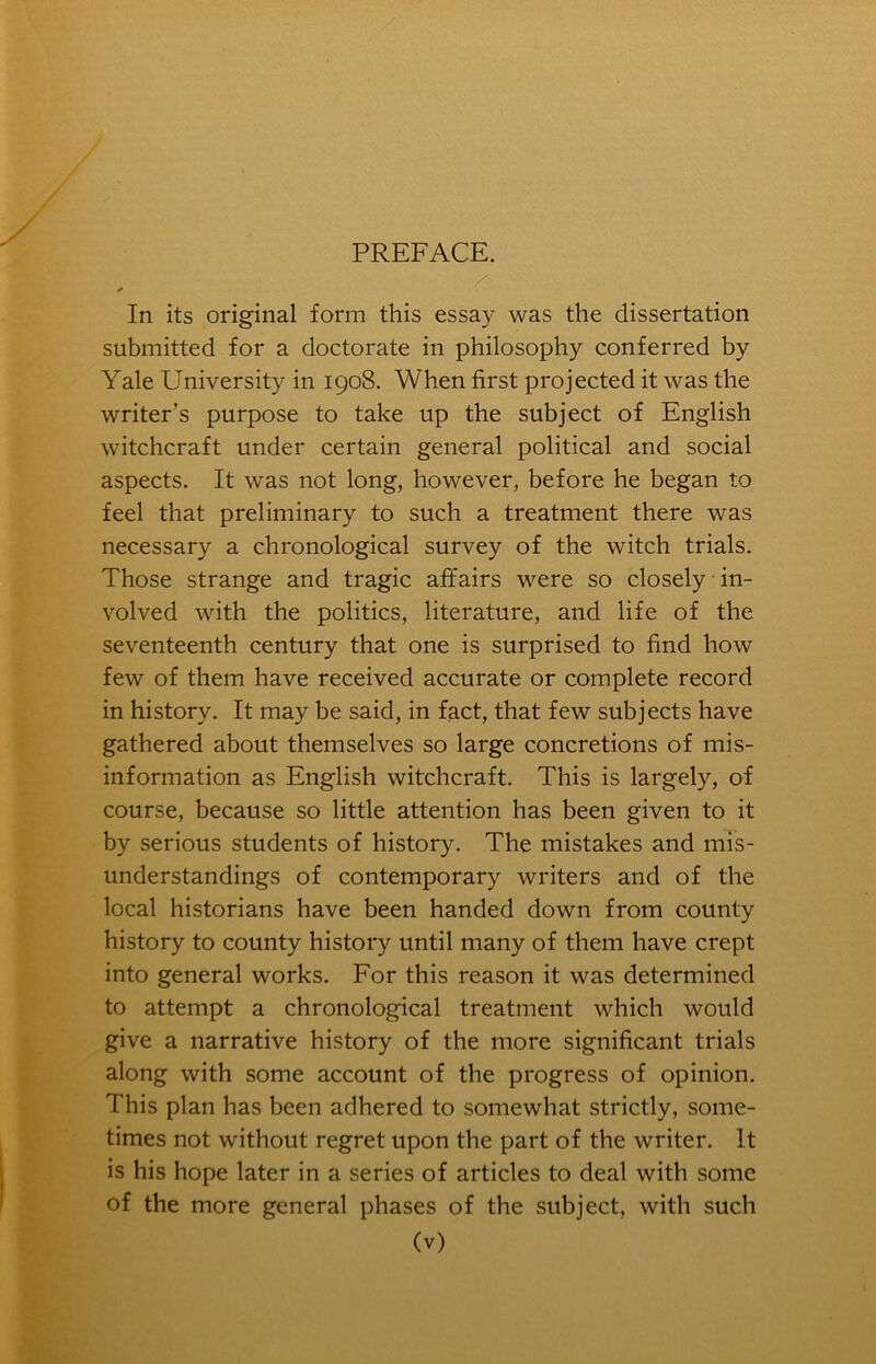 PREFACE. In its original form this essay was the dissertation submitted for a doctorate in philosophy conferred by Yale University in 1908. When first projected it was the writer’s purpose to take up the subject of English witchcraft under certain general political and social aspects. It was not long, however, before he began to feel that preliminary to such a treatment there was necessary a chronological survey of the witch trials. Those strange and tragic affairs were so closely in- volved with the politics, literature, and life of the seventeenth century that one is surprised to find how few of them have received accurate or complete record in history. It may be said, in fact, that few subjects have gathered about themselves so large concretions of mis- information as English witchcraft. This is largely, of course, because so little attention has been given to it by serious students of history. The mistakes and mis- understandings of contemporary writers and of the local historians have been handed down from county history to county history until many of them have crept into general works. For this reason it was determined to attempt a chronological treatment which would give a narrative history of the more significant trials along with some account of the progress of opinion. This plan has been adhered to somewhat strictly, some- times not without regret upon the part of the writer. It is his hope later in a series of articles to deal with some of the more general phases of the subject, with such