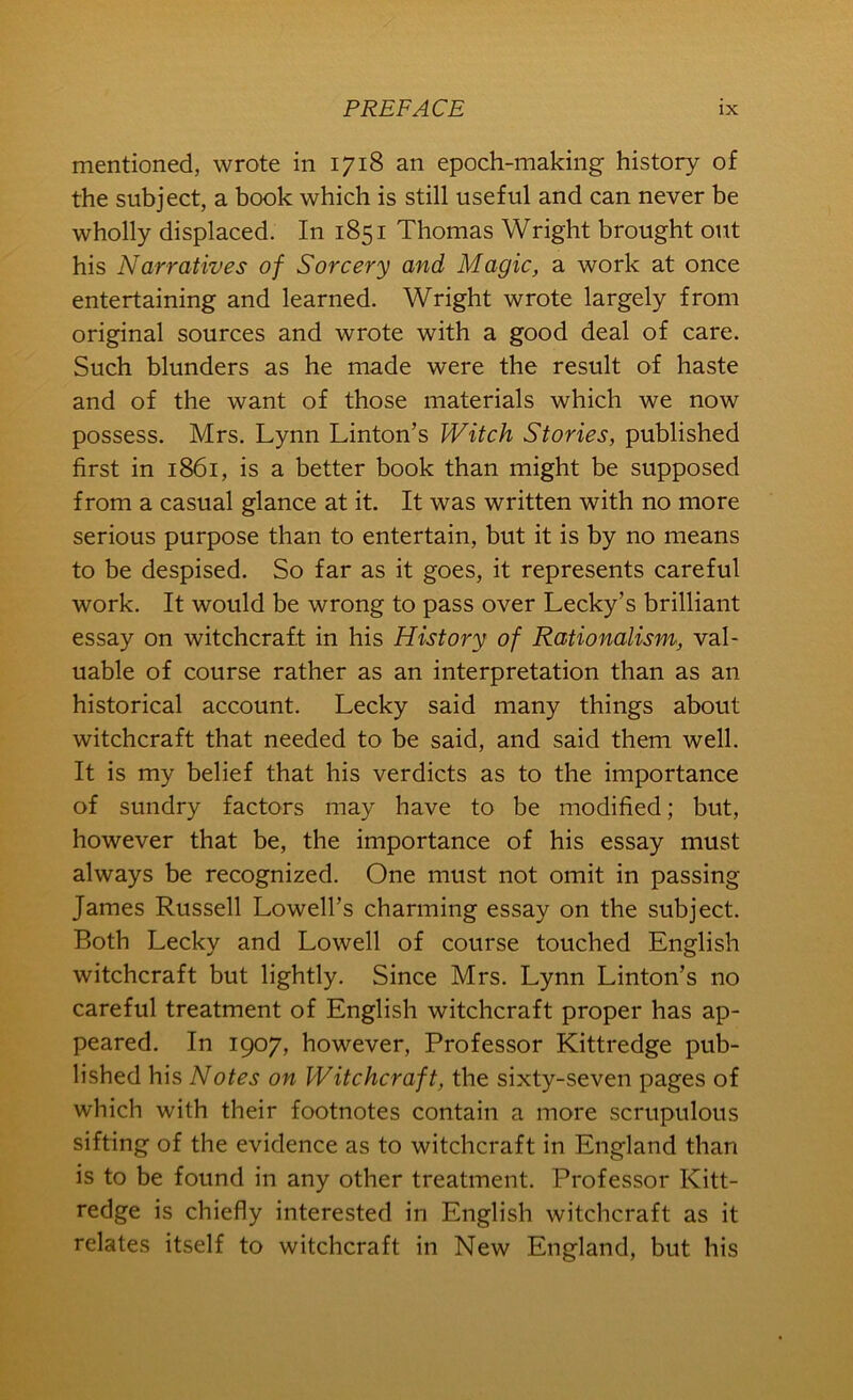 mentioned, wrote in 1718 an epoch-making history of the subject, a book which is still useful and can never be wholly displaced. In 1851 Thomas Wright brought out his Narratives of Sorcery and Magic, a work at once entertaining and learned. Wright wrote largely from original sources and wrote with a good deal of care. Such blunders as he made were the result of haste and of the want of those materials which we now possess. Mrs. Lynn Linton’s Witch Stories, published first in 1861, is a better book than might be supposed from a casual glance at it. It was written with no more serious purpose than to entertain, but it is by no means to be despised. So far as it goes, it represents careful work. It would be wrong to pass over Lecky’s brilliant essay on witchcraft in his History of Rationalism, val- uable of course rather as an interpretation than as an historical account. Lecky said many things about witchcraft that needed to be said, and said them well. It is my belief that his verdicts as to the importance of sundry factors may have to be modified; but, however that be, the importance of his essay must always be recognized. One must not omit in passing James Russell Lowell’s charming essay on the subject. Both Lecky and Lowell of course touched English witchcraft but lightly. Since Mrs. Lynn Linton’s no careful treatment of English witchcraft proper has ap- peared. In 1907, however. Professor Kittredge pub- lished his Notes on Witchcraft, the sixty-seven pages of which with their footnotes contain a more scrupulous sifting of the evidence as to witchcraft in England than is to be found in any other treatment. Professor Kitt- redge is chiefly interested in English witchcraft as it relates itself to witchcraft in New England, but his