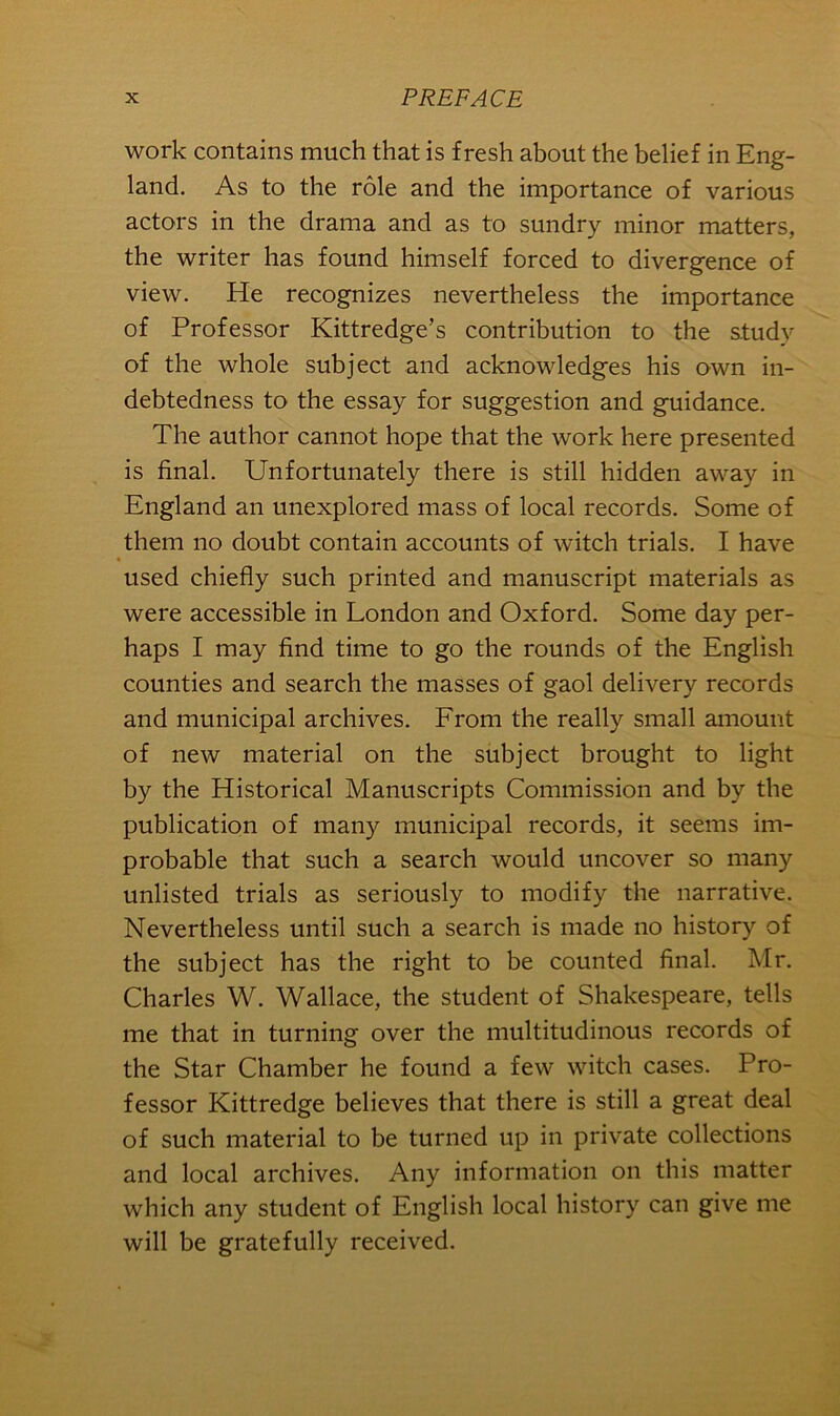 work contains much that is fresh about the belief in Eng- land. As to the role and the importance of various actors in the drama and as to sundry minor matters, the writer has found himself forced to divergence of view. He recognizes nevertheless the importance of Professor Kittredge’s contribution to the study of the whole subject and acknowledges his own in- debtedness to the essay for suggestion and guidance. The author cannot hope that the work here presented is final. Unfortunately there is still hidden away in England an unexplored mass of local records. Some of them no doubt contain accounts of witch trials. I have used chiefly such printed and manuscript materials as were accessible in London and Oxford. Some day per- haps I may find time to go the rounds of the English counties and search the masses of gaol delivery records and municipal archives. From the really small amount of new material on the subject brought to light by the Historical Manuscripts Commission and by the publication of many municipal records, it seems im- probable that such a search would uncover so many unlisted trials as seriously to modify the narrative. Nevertheless until such a search is made no history of the subject has the right to be counted final. Mr. Charles W. Wallace, the student of Shakespeare, tells me that in turning over the multitudinous records of the Star Chamber he found a few witch cases. Pro- fessor Kittredge believes that there is still a great deal of such material to be turned up in private collections and local archives. Any information on this matter which any student of English local history can give me will be gratefully received.