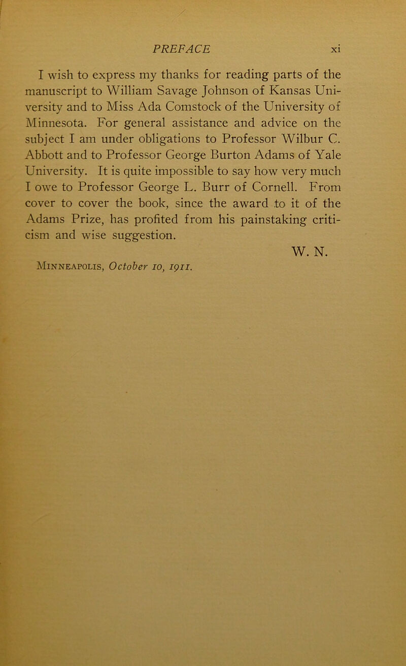 I wish to express my thanks for reading parts of the manuscript to William Savage Johnson of Kansas Uni- versity and to Miss Ada Comstock of the University of Minnesota. For general assistance and advice on the subject I am under obligations to Professor Wilbur C. Abbott and to Professor George Burton Adams of Yale University. It is quite impossible to say how very much I owe to Professor George L. Burr of Cornell. From cover to cover the book, since the award to it of the Adams Prize, has profited from his painstaking criti- cism and wise suggestion. Minneapolis, October lo, igii. W. N.