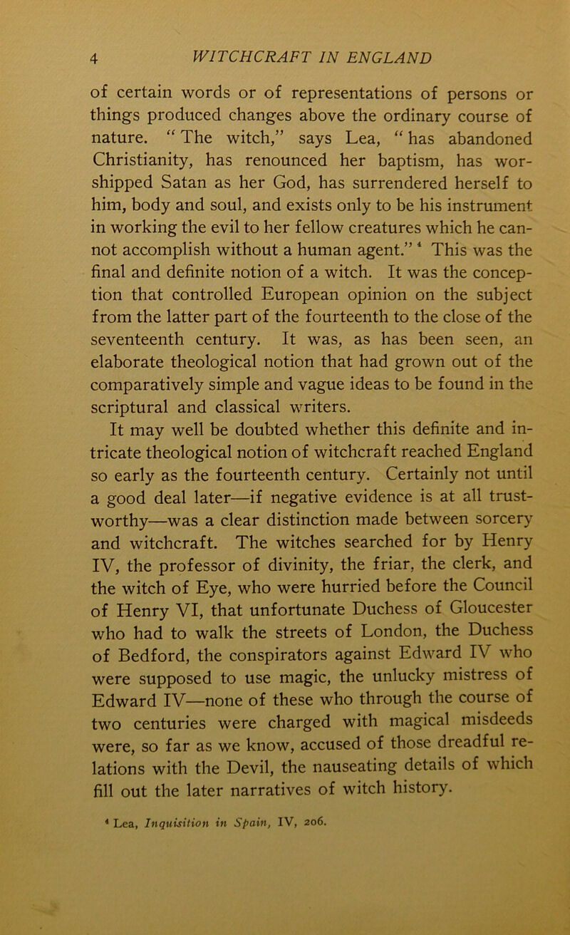 of certain words or of representations of persons or things produced changes above the ordinary course of nature. “ The witch,” says Lea, “ has abandoned Christianity, has renounced her baptism, has wor- shipped Satan as her God, has surrendered herself to him, body and soul, and exists only to be his instrument in working the evil to her fellow creatures which he can- not accomplish without a human agent.” * This was the final and definite notion of a witch. It was the concep- tion that controlled European opinion on the subject from the latter part of the fourteenth to the close of the seventeenth century. It was, as has been seen, an elaborate theological notion that had grown out of the comparatively simple and vague ideas to be found in the scriptural and classical writers. It may well be doubted whether this definite and in- tricate theological notion of witchcraft reached England so early as the fourteenth century. Certainly not until a good deal later—if negative evidence is at all trust- worthy—was a clear distinction made between sorcery and witchcraft. The witches searched for by Henry IV, the professor of divinity, the friar, the clerk, and the witch of Eye, who were hurried before the Council of Henry VI, that unfortunate Duchess of Gloucester who had to walk the streets of London, the Duchess of Bedford, the conspirators against Edward IV who were supposed to use magic, the unlucky mistress of Edward IV—none of these who through the course of two centuries were charged with magical misdeeds were, so far as we know, accused of those dreadful re- lations with the Devil, the nauseating details of which fill out the later narratives of witch history. ^ Lea, Inquisition in Spain, IV, 206.