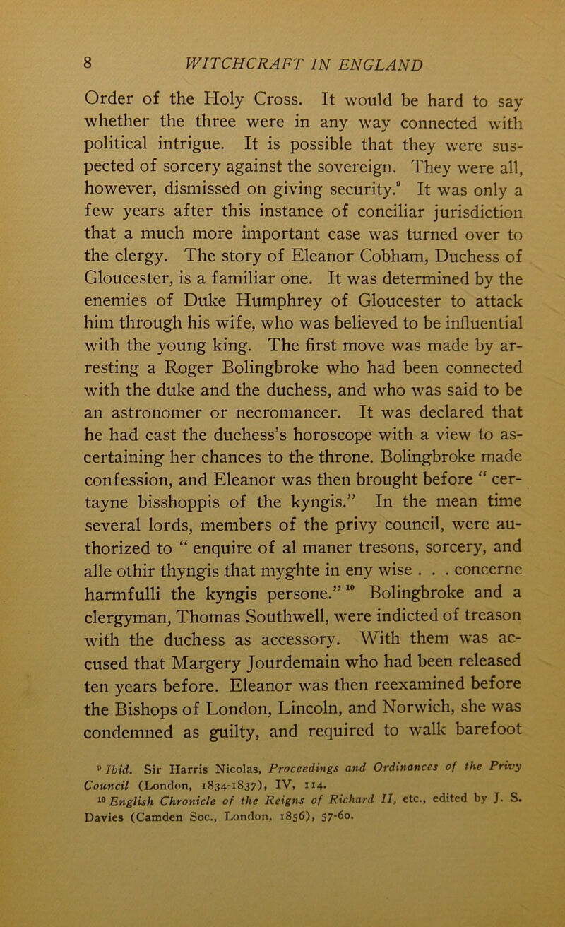 Order of the Holy Cross. It would be hard to say whether the three were in any way connected with political intrigue. It is possible that they were sus- pected of sorcery against the sovereign. They were all, however, dismissed on giving security.* It was only a few years after this instance of conciliar jurisdiction that a much more important case was turned over to the clergy. The story of Eleanor Cobham, Duchess of Gloucester, is a familiar one. It was determined by the enemies of Duke Humphrey of Gloucester to attack him through his wife, who was believed to be influential with the young king. The first move was made by ar- resting a Roger Bolingbroke who had been connected with the duke and the duchess, and who was said to be an astronomer or necromancer. It was declared that he had cast the duchess’s horoscope with a view to as- certaining her chances to the throne. Bolingbroke made confession, and Eleanor was then brought before “ cer- tayne bisshoppis of the kyngis.” In the mean time several lords, members of the privy council, were au- thorized to “ enquire of al maner tresons, sorcery, and alle othir thyngis that myghte in eny wise . . . concerne harmfulli the kyngis persone.” “ Bolingbroke and a clergyman, Thomas Southwell, were indicted of treason with the duchess as accessory. With them was ac- cused that Margery Jourdemain who had been released ten years before. Eleanor was then reexamined before the Bishops of London, Lincoln, and Norwich, she was condemned as guilty, and required to walk barefoot “ Ibid. Sir Harris Nicolas, Proceedings and Ordinances of the Privy Council (London, 1834-1837), IV, 114. English Chronicle of the Reigns of Richard II, etc., edited by J. S. Davies (Camden Soc., London, 1856), 57-60.