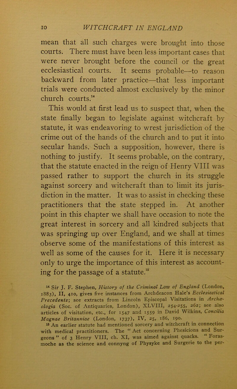 mean that all such charges were brought into those courts. There must have been less important cases that were never brought before the council or the great ecclesiastical courts. It seems probable—to reason backward from later practice—that less important trials were conducted almost exclusively by the minor church courts.^^ This would at first lead us to suspect that, when the state finally began to legislate against witchcraft by statute, it was endeavoring to wrest jurisdiction of the crime out of the hands of the church and to put it into secular hands. Such a supposition, however, there is nothing to justify. It seems probable, on the contrary, that the statute enacted in the reign of Henry VIII was passed rather to support the church in its struggle against sorcery and witchcraft than to limit its juris- diction in the matter. It was to assist in checking these practitioners that the state stepped in. At another point in this chapter we shall have occasion to note the great interest in sorcery and all kindred subjects that was springing up over England, and we shall at times observe some of the manifestations of this interest as well as some of the causes for it. Here it is necessary only to urge the importance of this interest as account- ing for the passage of a statute.® Sir J. F. Stephen, History of the Criminal Law of England (London, 1883), II, 410, gives five instances from Archdeacon Hale’s Ecclesiastical Precedents', see extracts from Lincoln Episcopal Visitations in Archa- ologia (Soc. of Antiquaries, London), XLVIII, 254-255, 262; see also articles of visitation, etc., for 1547 and i5S9 in David Wilkins, Concilia Magnae Britanniae (London, 1737), IV, 25, 186, 190. An earlier statute had mentioned sorcery and witchcraft in connection with medical practitioners. The “ Act concerning Phesicions and Sur- geons ” of 3 Henry VIII, ch. XI, was aimed against quacks. “ Foras- moche as the science and connyng of Physyke and Surgerie to the per-