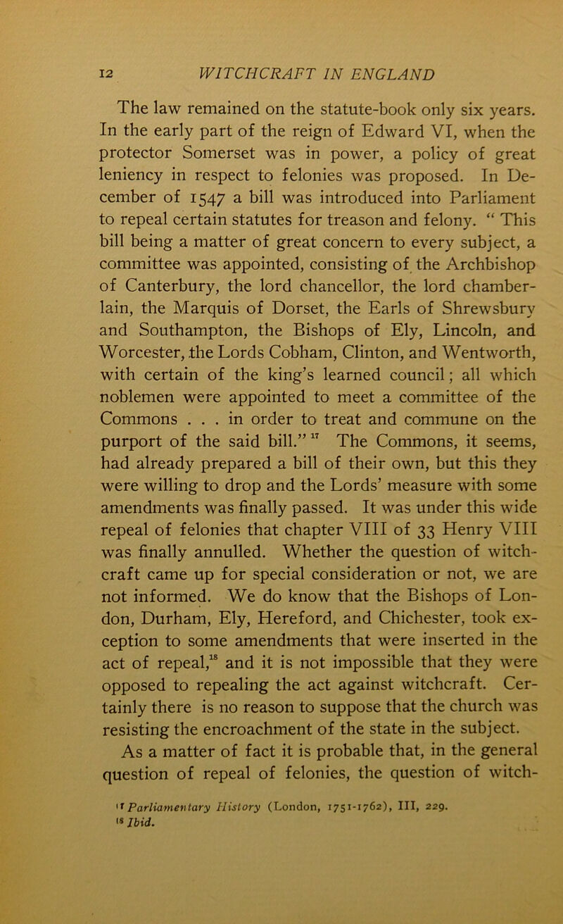 The law remained on the statute-book only six years. In the early part of the reign of Edward VI, when the protector Somerset was in power, a policy of great leniency in respect to felonies was proposed. In De- cember of 1547 a bill was introduced into Parliament to repeal certain statutes for treason and felony. “ This bill being a matter of great concern to every subject, a committee was appointed, consisting of the Archbishop of Canterbury, the lord chancellor, the lord chamber- lain, the Marquis of Dorset, the Earls of Shrewsbury and Southampton, the Bishops of Ely, Lincoln, and Worcester, the Lords Cobham, Clinton, and Wentworth, with certain of the king’s learned council; all which noblemen were appointed to meet a committee of the Commons ... in order to treat and commune on the purport of the said bill.” The Commons, it seems, had already prepared a bill of their own, but this they were willing to drop and the Lords’ measure with some amendments was finally passed. It was under this wide repeal of felonies that chapter VIII of 33 Henry VIII was finally annulled. Whether the question of witch- craft came up for special consideration or not, we are not informed. We do know that the Bishops of Lon- don, Durham, Ely, Hereford, and Chichester, took ex- ception to some amendments that were inserted in the act of repeal,^ and it is not impossible that they were opposed to repealing the act against witchcraft. Cer- tainly there is no reason to suppose that the church was resisting the encroachment of the state in the subject. As a matter of fact it is probable that, in the general question of repeal of felonies, the question of witch- Parliamentary History (London, 1751-1762), III, 229. IS Ibid.