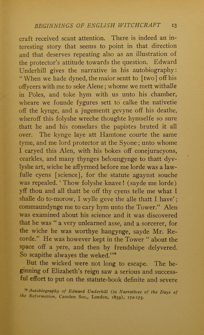 craft received scant attention. There is indeed an in- teresting story that seems to point in that direction and that deserves repeating also as an illustration of the protector’s attitude towards the question. Edward Underhill gives the narrative in his autobiography: “ When we hade dyned, the maior sentt to [two] off his offycers with me .to seke Alene; whome we mett withalle in Poles, and toke hym with us unto his chamber, wheare we founde fygures sett to calke the nativetie off the kynge, and a jugementt gevyne off his deathe, wheroff this folyshe wreche thoughte hymselfe so sure thatt he and his conselars the papistes bruted it all over. The kynge laye att Hamtone courte the same tyme, and me lord protector at the Syone; unto whome I caryed this Alen, with his bokes off conejuracyons, cearkles, and many thynges beloungynge to thatt dyv- lyshe art, wiche he affyrmed before me lorde was a law- fulle cyens [science], for the statute agaynst souche‘ was repealed. ‘ Thow folyshe knave! (sayde me lorde) yff thou and all thatt be off thy cyens telle me what I shalle do to-morow, I wylle geve the alle thatt I have’; commaundynge me to cary hym unto the Tower.” Alen was examined about his science and it was discovered that he was “ a very unlearned asse, and a sorcerer, for the wiche he was worthye hangynge, sayde Mr. Re- corde.” He was however kept in the Tower “ about the space off a yere, and then by frendshipe delyvered. So scapithe alwayes the weked.’”* But the wicked were not long to escape. The be- ginning of Elizabeth’s reign saw a serious and success- ful effort to put on the statute-book definite and severe Autobiography of Edward Underhill (in Narratives of the Days of the Reformation, Camden Soc., London, 1859), 172-175.