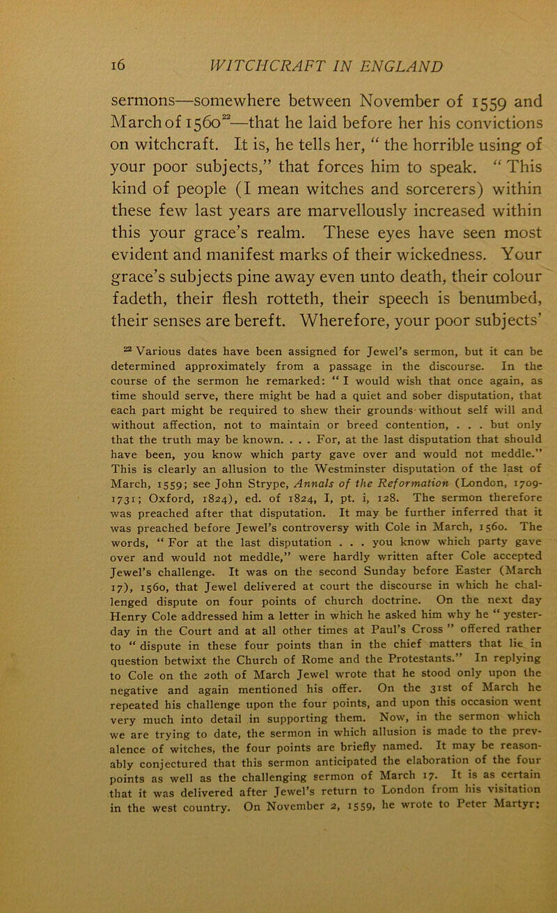 sermons—somewhere between November of 1559 and March of 1560“—that he laid before her his convictions on witchcraft. It is, he tells her, “ the horrible using of your poor subjects,” that forces him to speak. “This kind of people (I mean witches and sorcerers) within these few last years are marvellously increased within this your grace’s realm. These eyes have seen most evident and manifest marks of their wickedness. Your grace’s subjects pine away even unto death, their colour fadeth, their flesh rotteth, their speech is benumbed, their senses are bereft. Wherefore, your poor subjects’ “ Various dates have been assigned for Jewel’s sermon, but it can be determined approximately from a passage in the discourse. In the course of the sermon he remarked: “ I would wish that once again, as time should serve, there might be had a quiet and sober disputation, that each part might be required to shew their grounds without self will and without affection, not to maintain or breed contention, . . . but only that the truth may be known. . . . For, at the last disputation that should have been, you know which party gave over and would not meddle.” This is clearly an allusion to the Westminster disputation of the last of March, 1559; see John Strype, Annals of the Reformation (London, 1709- 1731; Oxford, 1824), ed. of 1824, I, pt. i, 128. The sermon therefore was preached after that disputation. It may be further inferred that it was preached before Jewel’s controversy with Cole in March, 1560. The words, “ For at the last disputation . . . you know which party gave over and would not meddle,” were hardly written after Cole accepted Jewel’s challenge. It was on the second Sunday before Easter (March 17), 1560, that Jewel delivered at court the discourse in which he chal- lenged dispute on four points of church doctrine. On the next day Henry Cole addressed him a letter in which he asked him why he “ yester- day in the Court and at all other times at Paul’s Cross ” offered rather to “ dispute in these four points than in the chief matters that lie in question betwixt the Church of Rome and the Protestants.” In replying to Cole on the 20th of March Jewel wrote that he stood only upon the negative and again mentioned his offer. On the 31st of March he repeated his challenge upon the four points, and upon this occasion went very much into detail in supporting them. Now, in the sermon which we are trying to date, the sermon in which allusion is made to the prev- alence of witches, the four points are briefly named. It may be reason- ably conjectured that this sermon anticipated the elaboration of the four points as well as the challenging sermon of March 17- It is as certain that it was delivered after Jewel’s return to London from his visitation in the west country. On November 2, iS59> wrote to Peter Martyr;