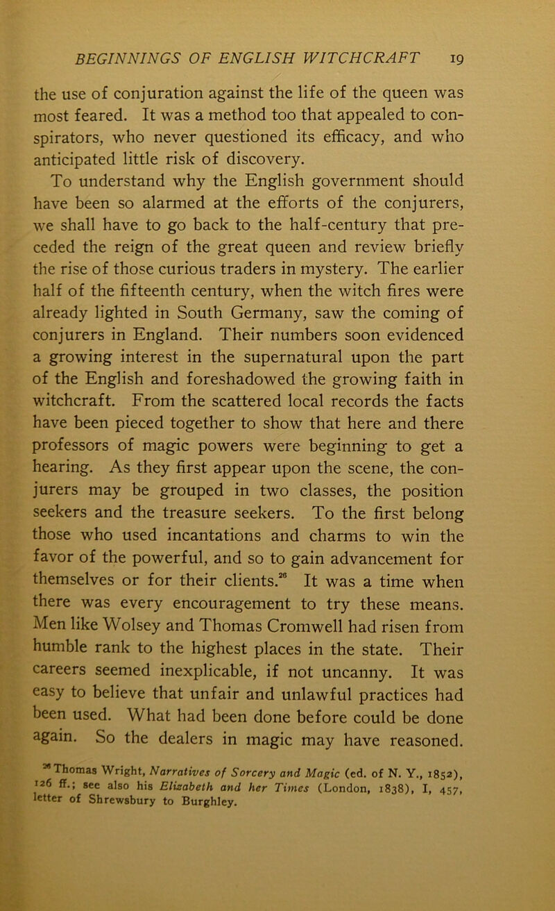 the use of conjuration against the life of the queen was most feared. It was a method too that appealed to con- spirators, who never questioned its efficacy, and who anticipated little risk of discovery. To understand why the English government should have been so alarmed at the efforts of the conjurers, we shall have to go back to the half-century that pre- ceded the reign of the great queen and review briefly the rise of those curious traders in mystery. The earlier half of the fifteenth century, when the witch fires were already lighted in South Germany, saw the coming of conjurers in England. Their numbers soon evidenced a growing interest in the supernatural upon the part of the English and foreshadowed the growing faith in witchcraft. From the scattered local records the facts have been pieced together to show that here and there professors of magic powers were beginning to get a hearing. As they first appear upon the scene, the con- jurers may be grouped in two classes, the position seekers and the treasure seekers. To the first belong those who used incantations and charms to win the favor of the powerful, and so to gain advancement for themselves or for their clients.*® It was a time when there was every encouragement to try these means. Men like Wolsey and Thomas Cromwell had risen from humble rank to the highest places in the state. Their careers seemed inexplicable, if not uncanny. It was easy to believe that unfair and unlawful practices had been used. What had been done before could be done again. So the dealers in magic may have reasoned. **Thomas Wright, Narratives of Sorcery and Magic (ed. of N. Y., 1852), 126 ff.; see also his Elizabeth and her Times (London, 1838), I, 457, letter of Shrewsbury to Burghley.