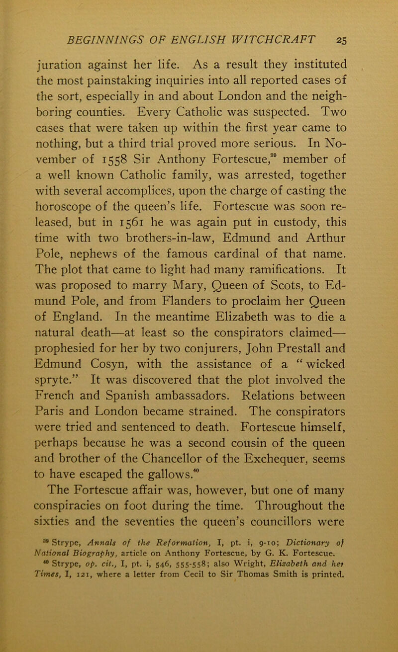 juration against her life. As a result they instituted the most painstaking inquiries into all reported cases of the sort, especially in and about London and the neigh- boring counties. Every Catholic was suspected. Two cases that were taken up within the first year came to nothing, but a third trial proved more serious. In No- vember of 1558 Sir Anthony Fortescue,“ member of a well known Catholic family, was arrested, together with several accomplices, upon the charge of casting the horoscope of the queen’s life. Fortescue was soon re- leased, but in 1561 he was again put in custody, this time with two brothers-in-law, Edmund and Arthur Pole, nephews of the famous cardinal of that name. The plot that came to light had many ramifications. It was proposed to marry Mary, Queen of Scots, to Ed- mund Pole, and from Flanders to proclaim her Queen of England. In the meantime Elizabeth was to die a natural death—at least so the conspirators claimed— prophesied for her by two conjurers, John Prestall and Edmund Cosyn, with the assistance of a “ wicked spryte.” It was discovered that the plot involved the French and Spanish ambassadors. Relations between Paris and London became strained. The conspirators were tried and sentenced to death. Fortescue himself, perhaps because he was a second cousin of the queen and brother of the Chancellor of the Exchequer, seems to have escaped the gallows.^ The Fortescue affair was, however, but one of many conspiracies on foot during the time. Throughout the sixties and the seventies the queen’s councillors were ** Strype, Annals of the Reformation, I, pt. i, 9-10; Dictionary of National Biography, article on Anthony Fortescue, by G. K. Fortescue. “Strype, op. cit., I, pt. i, 546, 555-558; also Wright, Elizabeth and hot Times, I, 121, where a letter from Cecil to Sir Thomas Smith is printed.