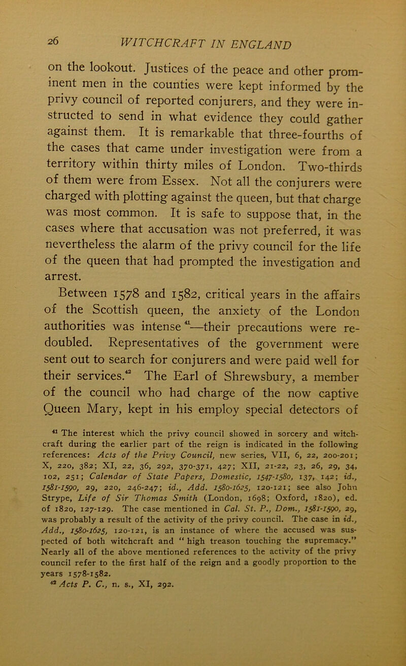 on the lookout. Justices of the peace and other prom- inent men in the counties were kept informed by the privy council of reported conjurers, and they were in- structed to send in what evidence they could gather against them. It is remarkable that three-fourths of the cases that came under investigation were from a territory within thirty miles of London. Two-thirds of them were from Essex. Not all the conjurers were charged with plotting against the queen, but that charge was most common. It is safe to suppose that, in the cases where that accusation was not preferred, it was nevertheless the alarm of the privy council for the life of the queen that had prompted the investigation and arrest. Between 1578 and 1582, critical years in the affairs of the Scottish queen, the anxiety of the London authorities was intense—their precautions were re- doubled. Representatives of the government were sent out to search for conjurers and were paid well for their services.** The Earl of Shrewsbury, a member of the council who had charge of the now captive Queen Mary, kept in his employ special detectors of The interest which the privy council showed in sorcery and witch- craft during the earlier part of the reign is indicated in the following references: Acts of the Privy Council, new series, VII, 6, 22, 200-201; X, 220, 382; XI, 22, 36, 292, 370-371. 427; XII, 21-22, 23, 26, 29, 34, 102, 251; Calendar of State Papers, Domestic, 1547-1580, 137, 142; id., 1581-1590, 29, 220, 246-247; id.. Add. 1580-1625, 120-121; see also John Strype, Life of Sir Thomas Smith (London, 1698; Oxford, 1820), ed. of 1820, 127-129. The case mentioned in Cal. St. P., Dom., 1581-1590, 29, was probably a result of the activity of the privy council. The case in id.. Add., 1580-1625, 120-121, is an instance of where the accused was sus- pected of both witchcraft and “ high treason touching the supremacy.” Nearly all of the above mentioned references to the activity of the privy council refer to the first half of the reigpi and a goodly proportion to the years 1578-1582. Acts P. C., n. s., XI, 292.