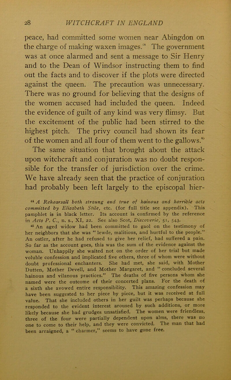 peace, had committed some! women near Abingdon on the charge of making waxen images.'* The government was at once alarmed and sent a message to Sir Henry and to the Dean of Windsor instructing them to find out the facts and to discover if the plots were directed against the queen. The precaution was unnecessary. There was no ground for believing that the designs of the women accused had included the queen. Indeed the evidence of guilt of any kind was very flimsy. But the excitement of the public had been stirred to the highest pitch. The privy council had shown its fear of the women and all four of them went to the gallows.*'’ The same situation that brought about the attack upon witchcraft and conjuration was no doubt respon- sible for the transfer of jurisdiction over the crime. We have already seen that the practice of conjuration had probably been left largely to the episcopal hier- A Rehearsall both straung and true of hainous and horrible acts committed by Elisabeth Stile, etc. (for full title see appendix). This pamphlet is in black letter. Its account is confirmed by the reference in Acts P. C., n. s., XI, 22. See also Scot, Discoverie, 51, 543. An aged widow had been committed to gaol on the testimony of her neighbors that she was “ lewde, malitious, and hurtful to the people.” An ostler, after he had refused to give her relief, had suffered a pain. So far as the account goes, this was the sum of the evidence against the woman. Unhappily she waited not on the order of her trial but made voluble confession and implicated five others, three of whom were without doubt professional enchanters. She had met, she said, with Mother Dutten, Mother Devell, and Mother Margaret, and “ concluded several hainous and vilanous practices.” The deaths of five persons whom she named were the outcome of their concerted plans. For the death of a sixth she avowed entire responsibility. This amazing confession may have been suggested to her piece by piece, but it was received at full value. That she included others in her guilt was perhaps because she responded to the evident interest aroused by such additions, or more likely because she had grudges unsatisfied. The women were friendless, three of the four were partially dependent upon alms, there was no one to come to their help, and they were convicted. The man that had been arraigned, a “ charmer,” seems to have gone free.