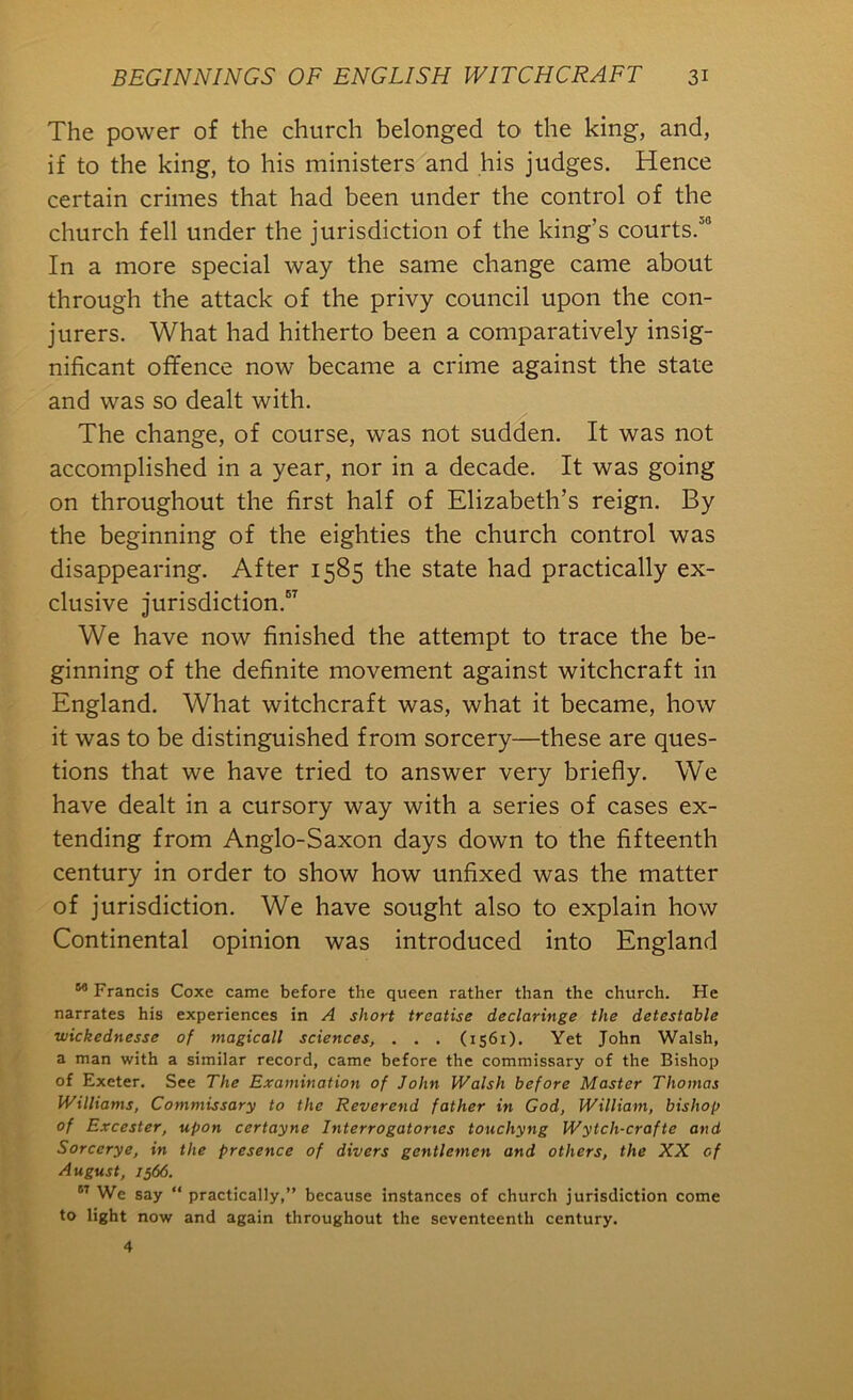 The power of the church belonged to the king, and, if to the king, to his ministers and his judges. Hence certain crimes that had been under the control of the church fell under the jurisdiction of the king’s courts.’® In a more special way the same change came about through the attack of the privy council upon the con- jurers. What had hitherto been a comparatively insig- nificant offence now became a crime against the state and was so dealt with. The change, of course, was not sudden. It was not accomplished in a year, nor in a decade. It was going on throughout the first half of Elizabeth’s reign. By the beginning of the eighties the church control was disappearing. After 1585 the state had practically ex- clusive jurisdiction.®^ We have now finished the attempt to trace the be- ginning of the definite movement against witchcraft in England. What witchcraft was, what it became, how it was to be distinguished from sorcery—these are ques- tions that we have tried to answer very briefly. We have dealt in a cursory way with a series of cases ex- tending from Anglo-Saxon days down to the fifteenth century in order to show how unfixed was the matter of jurisdiction. We have sought also to explain how Continental opinion was introduced into England Francis Coxe came before the queen rather than the church. He narrates his experiences in A short treatise declaringe the detestable wickednesse of magicall sciences, . . . (1561). Yet John Walsh, a man with a similar record, came before the commissary of the Bishop of Exeter. See The Examination of John Walsh before Master Thomas Williams, Commissary to the Reverend father in God, William, bishop of Excester, upon certayne Interrogatories touchyng Wytch-crafte and Sorcerye, in the presence of divers gentlemen and others, the XX of August, 1566. ” We say “ practically,” because instances of church jurisdiction come to light now and again throughout the seventeenth century.