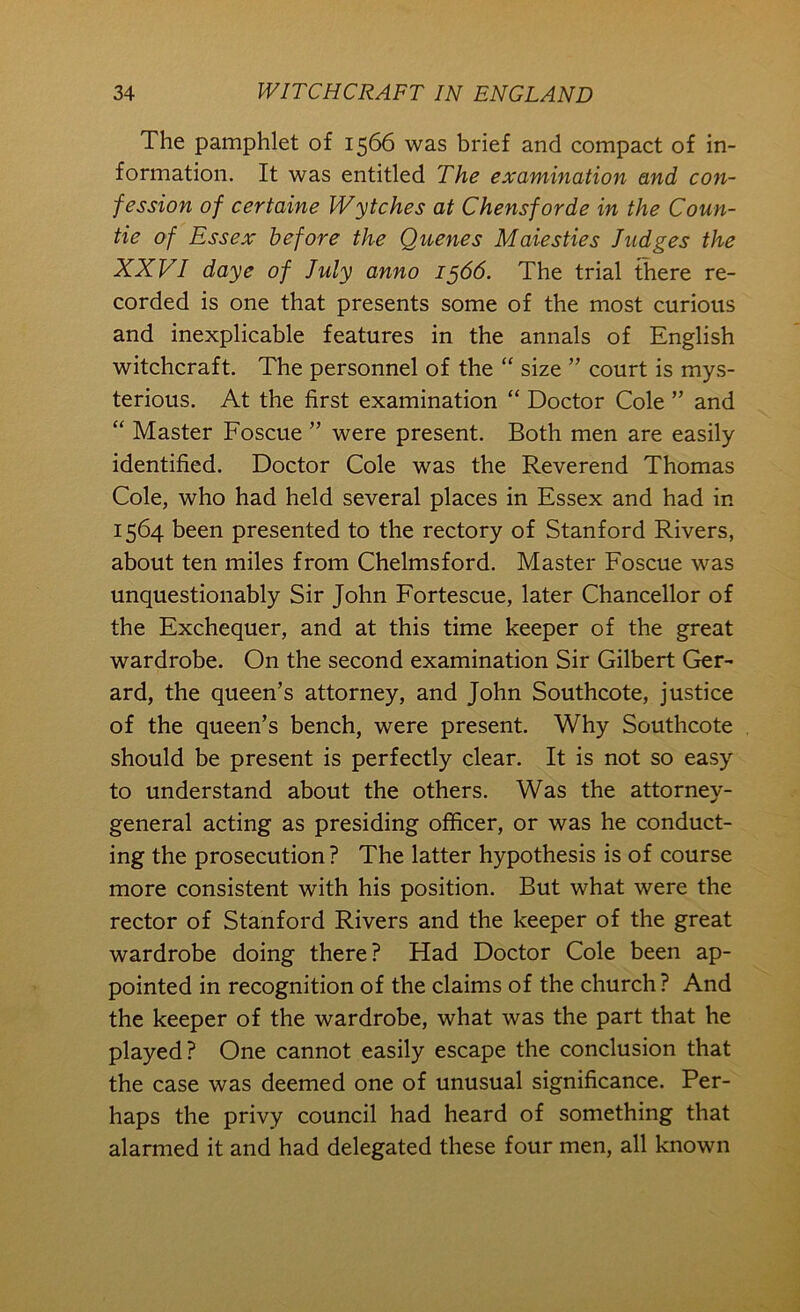 The pamphlet of 1566 was brief and compact of in- formation. It was entitled The examination and con- fession of certaine Wytches at Chensforde in the Coun- tie of Essex before the Queues Maiesties Judges the XXVI daye of July anno 1566. The trial there re- corded is one that presents some of the most curious and inexplicable features in the annals of English witchcraft. The personnel of the “ size ” court is mys- terious. At the first examination “ Doctor Cole ” and “ Master Foscue ” were present. Both men are easily identified. Doctor Cole was the Reverend Thomas Cole, who had held several places in Essex and had in 1564 been presented to the rectory of Stanford Rivers, about ten miles from Chelmsford. Master Foscue was unquestionably Sir John Fortescue, later Chancellor of the Exchequer, and at this time keeper of the great wardrobe. On the second examination Sir Gilbert Ger- ard, the queen’s attorney, and John Southcote, justice of the queen’s bench, were present. Why Southcote should be present is perfectly clear. It is not so easy to understand about the others. Was the attorney- general acting as presiding officer, or was he conduct- ing the prosecution ? The latter hypothesis is of course more consistent with his position. But what were the rector of Stanford Rivers and the keeper of the great wardrobe doing there? Had Doctor Cole been ap- pointed in recognition of the claims of the church? And the keeper of the wardrobe, what was the part that he played? One cannot easily escape the conclusion that the case was deemed one of unusual significance. Per- haps the privy council had heard of something that alarmed it and had delegated these four men, all known