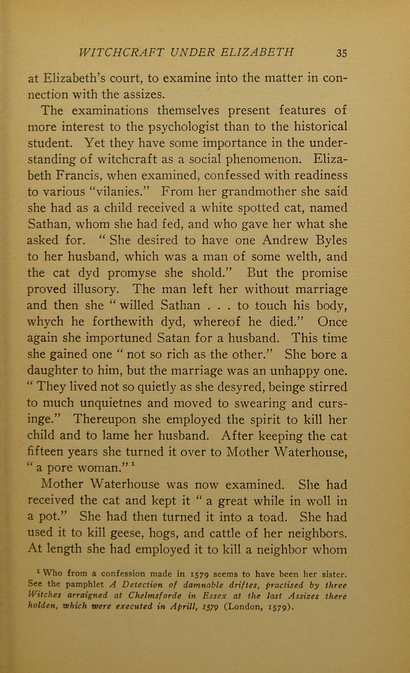 at Elizabeth’s court, to examine into the matter in con- nection with the assizes. The examinations themselves present features of more interest to the psychologist than to the historical student. Yet they have some importance in the under- standing of witchcraft as a social phenomenon. Eliza- beth Francis, when examined, confessed with readiness to various “vilanies.” From her grandmother she said she had as a child received a white spotted cat, named Sathan, whom she had fed, and who gave her what she asked for. “ She desired to have one Andrew Byles to her husband, which was a man of some welth, and the cat dyd promyse she shold.” But the promise proved illusory. The man left her without marriage and then she “ willed Sathan ... to touch his body, whych he forthewith dyd, whereof he died.” Once again she importuned Satan for a husband. This time she gained one “ not so rich as the other.” She bore a daughter to him, but the marriage was an unhappy one. “ They lived not so quietly as she desyred, beinge stirred to much unquietnes and moved to swearing and curs- inge.” Thereupon she employed the spirit to kill her child and to lame her husband. After keeping the cat fifteen years she turned it over to Mother Waterhouse, “ a pore woman.” ^ Mother Waterhouse was now examined. She had received the cat and kept it “ a great while in woll in a pot.” She had then turned it into a toad. She had used it to kill geese, hogs, and cattle of her neighbors. At length she had employed it to kill a neighbor whom ^ Who from a confession made in 1579 seems to have been her sister. See the pamphlet A Detection of damnable driftes, practised by three Witches arraigned at Chelmsforde in Essex at the last Assises there holden, which were executed in Aprill, 1579 (London, 1579).