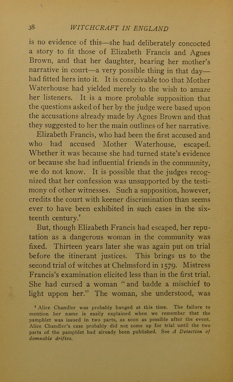 is no evidence of this—she had deliberately concocted a story to fit those of Elizabeth Francis and Agnes Brown, and that her daughter, hearing her mother’s narrative in court—a very possible thing in that day— had fitted hers into it. It is conceivable too that Mother Waterhouse had yielded merely to the wish to amaze her listeners. It is a more probable supposition that the questions asked of her by the judge were based upon the accusations already made by Agnes Brown and that they suggested to her the main outlines of her narrative. Elizabeth Francis, who had been the first accused and who had accused Mother Waterhouse, escaped. Whether it was because she had turned state’s evidence or because she had influential friends in the community, we do not know. It is possible that the judges recog- nized that her confession was unsupported by the testi- mony of other witnesses. Such a supposition, however, credits the court with keener discrimination than seems ever to have been exhibited in such cases in the six- teenth century.^ But, though Elizabeth Francis had escaped, her repu- tation as a dangerous woman in the community was fixed. Thirteen years later she was again put on trial before the itinerant justices. This brings us to the second trial of witches at Chelmsford in 1579. Mistress Francis’s examination elicited less than in the first trial. She had cursed a woman “ and badde a mischief to light uppon her.” The woman, she understood, was ^ Alice Chandler was probably hanged at this time. The failure to mention her name is easily explained when we remember that the pamphlet was issued in two parts, as soon as possible after the event. Alice Chandler’s case probably did not come up for trial until the two parts of the pamphlet had already been published. See A Detection of damnable driftes.