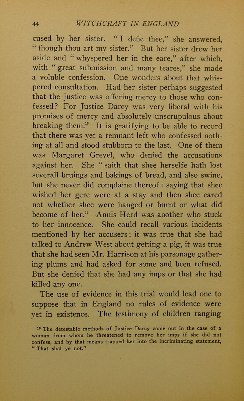 cused by her sister. “ I defie thee,” she answered, “ though thou art my sister.” But her sister drew her aside and “ whyspered her in the eare,” after which, with “ great submission and many teares,” she made a voluble confession. One wonders about that whis- pered consultation. Had her sister perhaps suggested that the justice was offering mercy to those who con- fessed? For Justice Darcy was very liberal with his promises of mercy and absolutely unscrupulous about breaking them.” It is gratifying to be able to record that there was yet a remnant left who confessed noth- ing at all and stood stubborn to the last. One of them was Margaret Grevel, who denied the accusations against her. She “ saith that shee herselfe hath lost severall bruings and bakings of bread, and also swine, but she never did complaine thereof: saying that shee wished her gere were at a stay and then shee cared not whether shee were hanged or burnt or what did become of her.” Annis Herd was another who stuck to her innocence. She could recall various incidents mentioned by her accusers; it was true that she had talked to Andrew West about getting a pig, it was true that she had seen Mr. Harrison at his parsonage gather- ing plums and had asked for some and been refused. But she denied that she had any imps or that she had killed any one. The use of evidence in this trial would lead one to suppose that in England no rules of evidence were yet in existence. The testimony of children ranging ” The detestable methods of Justice Darcy come out in the case of a woman from whom he threatened to remove her imps if she did not confess, and by that means trapped her into the incriminating statement, “ That shal ye not.”