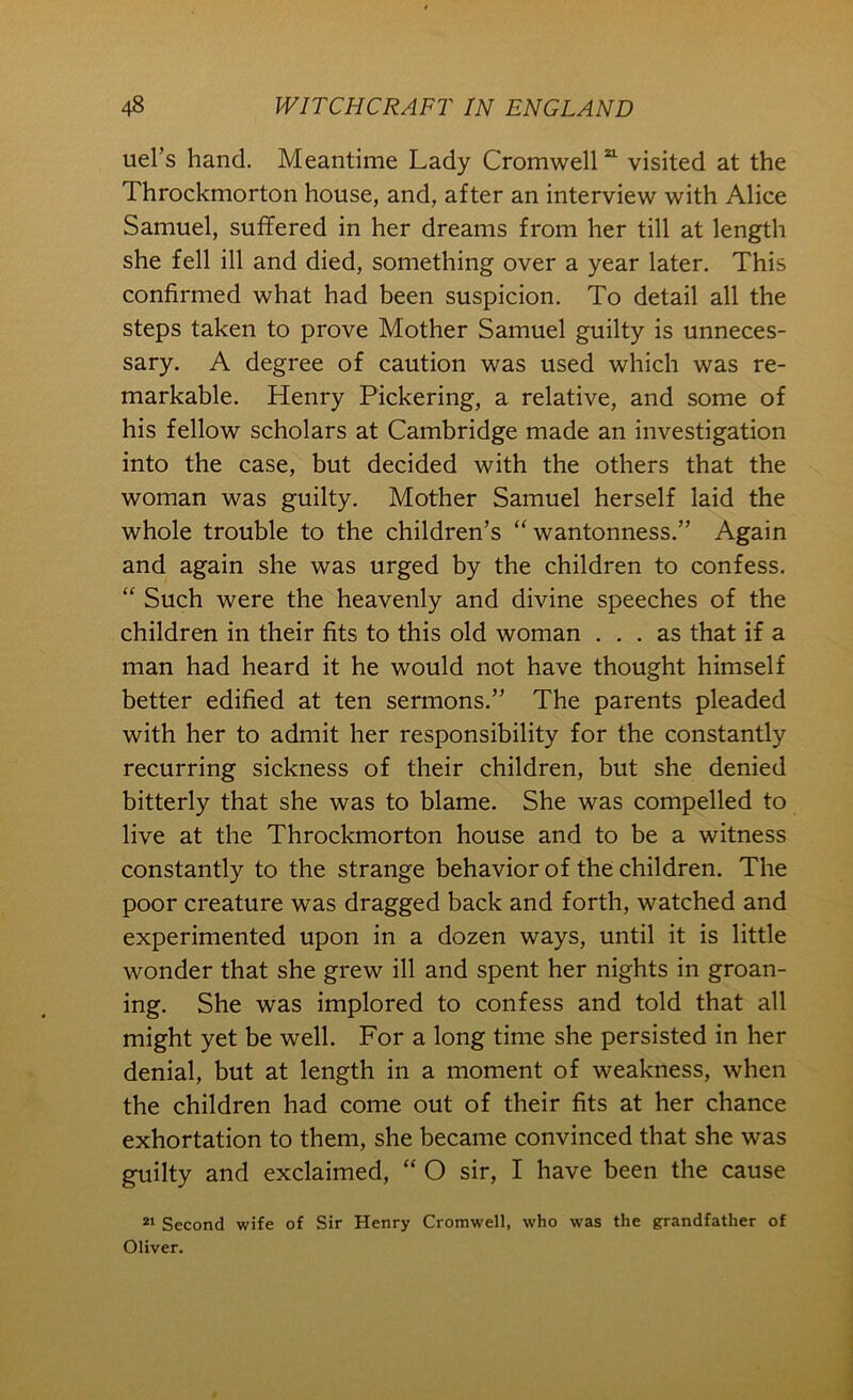 tiel’s hand. Meantime Lady Cromwell visited at the Throckmorton house, and, after an interview with Alice Samuel, suffered in her dreams from her till at length she fell ill and died, something over a year later. This confirmed what had been suspicion. To detail all the steps taken to prove Mother Samuel guilty is unneces- sary. A degree of caution was used which was re- markable. Henry Pickering, a relative, and some of his fellow scholars at Cambridge made an investigation into the case, but decided with the others that the woman was guilty. Mother Samuel herself laid the whole trouble to the children’s “wantonness.” Again and again she was urged by the children to confess. “ Such were the heavenly and divine speeches of the children in their fits to this old woman ... as that if a man had heard it he would not have thought himself better edified at ten sermons.” The parents pleaded with her to admit her responsibility for the constantly recurring sickness of their children, but she denied bitterly that she was to blame. She was compelled to live at the Throckmorton house and to be a witness constantly to the strange behavior of the children. The poor creature was dragged back and forth, watched and experimented upon in a dozen ways, until it is little wonder that she grew ill and spent her nights in groan- ing. She was implored to confess and told that all might yet be well. For a long time she persisted in her denial, but at length in a moment of weakness, when the children had come out of their fits at her chance exhortation to them, she became convinced that she was guilty and exclaimed, “ O sir, I have been the cause Second wife of Sir Henry Cromwell, who was the grandfather of Oliver.