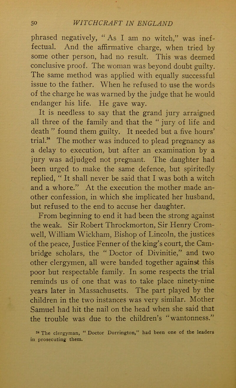 phrased negatively, “ As I am no witch,” was inef- fectual. And the affirmative charge, when tried by some other person, had no result. This was deemed conclusive proof. The woman was beyond doubt guilty. The same method was applied with equally successful issue to the father. When he refused to use the words of the charge he was warned by the judge that he would endanger his life. He gave way. It is needless to say that the grand jury arraigned all three of the family and that the “ jury of life and death ” found them guilty. It needed but a five hours’ trial.“ The mother was induced to plead pregnancy as a delay to execution, but after an examination by a jury was adjudged not pregnant. The daughter had been urged to make the same defence, but spiritedly replied, “ It shall never be said that I was both a witch and a whore.” At the execution the mother made an- other confession, in which she implicated her husband, but refused to the end to accuse her daughter. From beginning to end it had been the strong against the weak. Sir Robert Throckmorton, Sir Henry Crom- well, William Wickham, Bishop of Lincoln, the justices of the peace. Justice Fenner of the king’s court, the Cam- bridge scholars, the “ Doctor of Divinitie,” and two other clergymen, all were banded together against this poor but respectable family. In some respects the trial reminds us of one that was to take place ninety-nine years later in Massachusetts. The part played by the children in the two instances was very similar. Mother Samuel had hit the nail on the head when she said that the trouble was due to the children’s “wantonness.” The clergyman, “ Doctor Dorrington,” had been one of the leaders in prosecuting them.