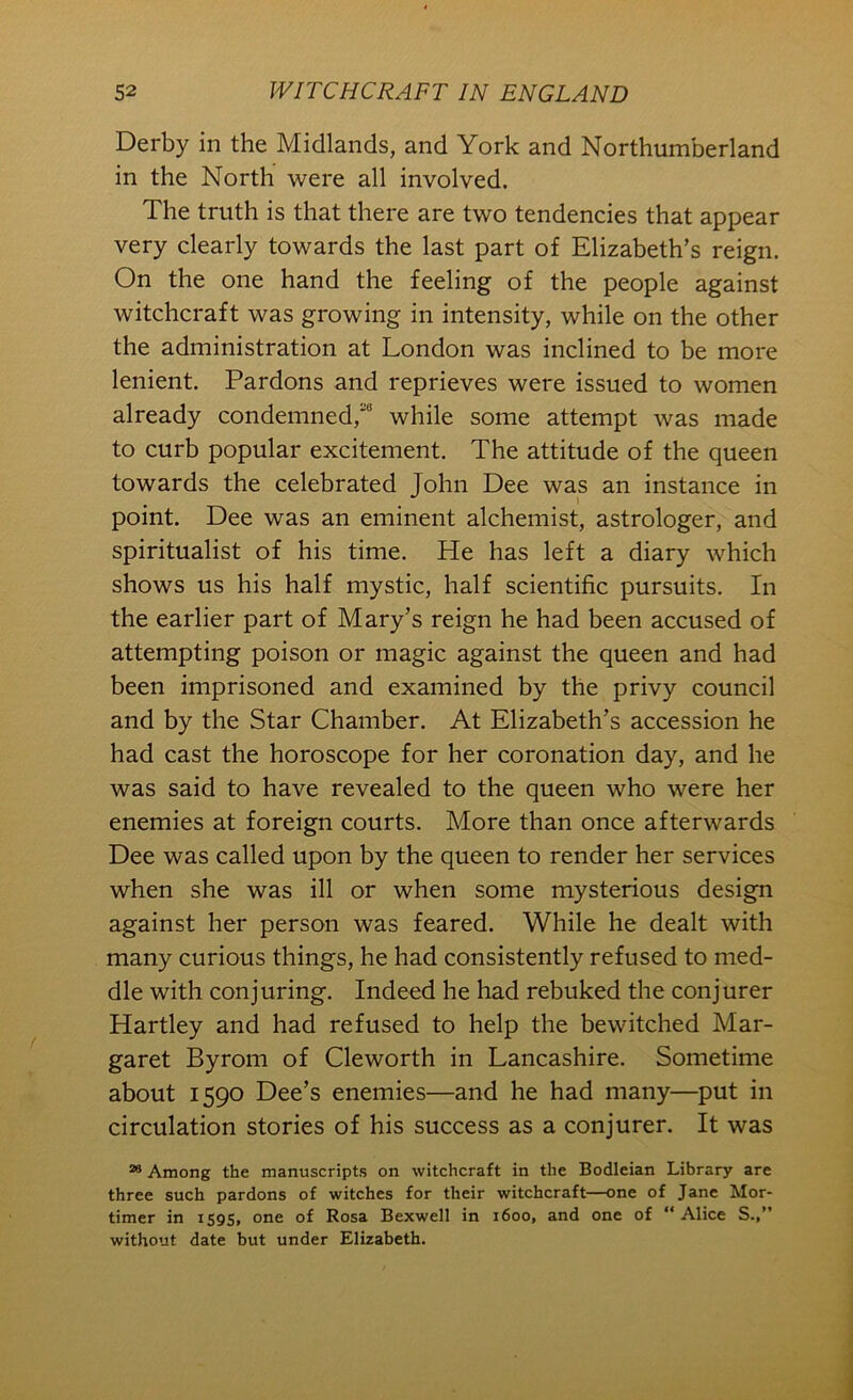 Derby in the Midlands, and York and Northumberland in the North were all involved. The truth is that there are two tendencies that appear very clearly towards the last part of Elizabeth’s reign. On the one hand the feeling of the people against witchcraft was growing in intensity, while on the other the administration at London was inclined to be more lenient. Pardons and reprieves were issued to women already condemned,' while some attempt was made to curb popular excitement. The attitude of the queen towards the celebrated John Dee was an instance in point. Dee was an eminent alchemist, astrologer, and spiritualist of his time. He has left a diary which shows us his half mystic, half scientific pursuits. In the earlier part of Mary’s reign he had been accused of attempting poison or magic against the queen and had been imprisoned and examined by the privy council and by the Star Chamber. At Elizabeth’s accession he had cast the horoscope for her coronation day, and he was said to have revealed to the queen who were her enemies at foreign courts. More than once afterwards Dee was called upon by the queen to render her services when she was ill or when some mysterious design against her person was feared. While he dealt with many curious things, he had consistently refused to med- dle with conjuring. Indeed he had rebuked the conjurer Hartley and had refused to help the bewitched Mar- garet Byrom of Cleworth in Lancashire. Sometime about 1590 Dee’s enemies—and he had many—put in circulation stories of his success as a conjurer. It was Among the manuscripts on witchcraft in the Bodleian Library are three such pardons of witches for their witchcraft—one of Jane Mor- timer in 1595, one of Rosa Bexwell in 1600, and one of “ Alice S.,” without date but under Elizabeth.