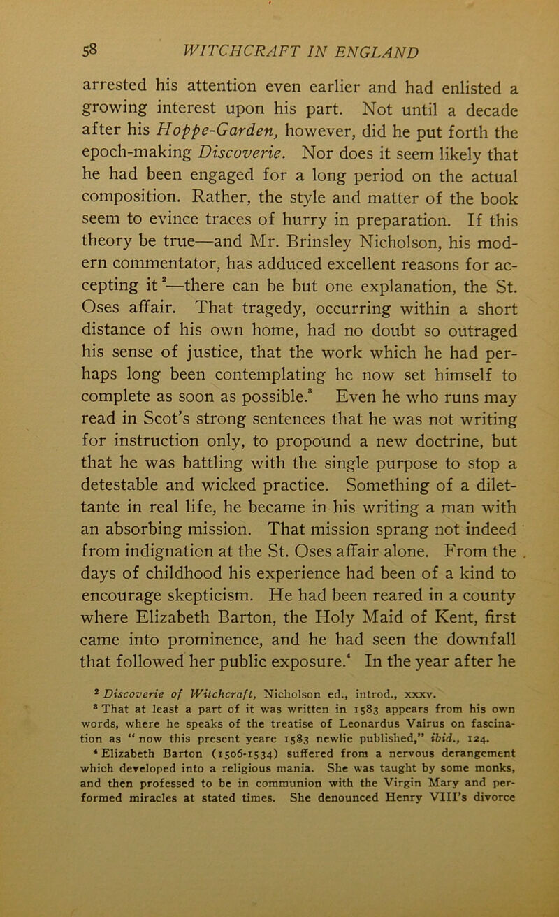 arrested his attention even earlier and had enlisted a growing interest upon his part. Not until a decade after his Hoppe-Garden, however, did he put forth the epoch-making Discoverie. Nor does it seem likely that he had been engaged for a long period on the actual composition. Rather, the style and matter of the book seem to evince traces of hurry in preparation. If this theory be true—and Mr. Brinsley Nicholson, his mod- ern commentator, has adduced excellent reasons for ac- cepting it*—there can be but one explanation, the St. Oses affair. That tragedy, occurring within a short distance of his own home, had no doubt so outraged his sense of justice, that the work which he had per- haps long been contemplating he now set himself to complete as soon as possible.® Even he who runs may read in Scot’s strong sentences that he was not writing for instruction only, to propound a new doctrine, but that he was battling with the single purpose to stop a detestable and wicked practice. Something of a dilet- tante in real life, he became in his writing a man with an absorbing mission. That mission sprang not indeed from indignation at the St. Oses affair alone. From the , days of childhood his experience had been of a kind to encourage skepticism. He had been reared in a county where Elizabeth Barton, the Holy Maid of Kent, first came into prominence, and he had seen the downfall that followed her public exposure.* In the year after he * Discoverie of Witchcraft, Nicholson ed., introd., xxxv. * That at least a part of it was written in 1583 appears from his own words, where he speaks of the treatise of Leonardos Vairus on fascina- tion as “ now this present yeare 1583 ncwlie published,” ibid., 124. * Elizabeth Barton (1506-1534) suffered from a nervous derangement which developed into a religious mania. She was taught by some monks, and then professed to be in communion with the Virgin Mary and per- formed miracles at stated times. She denounced Henry VIII’s divorce