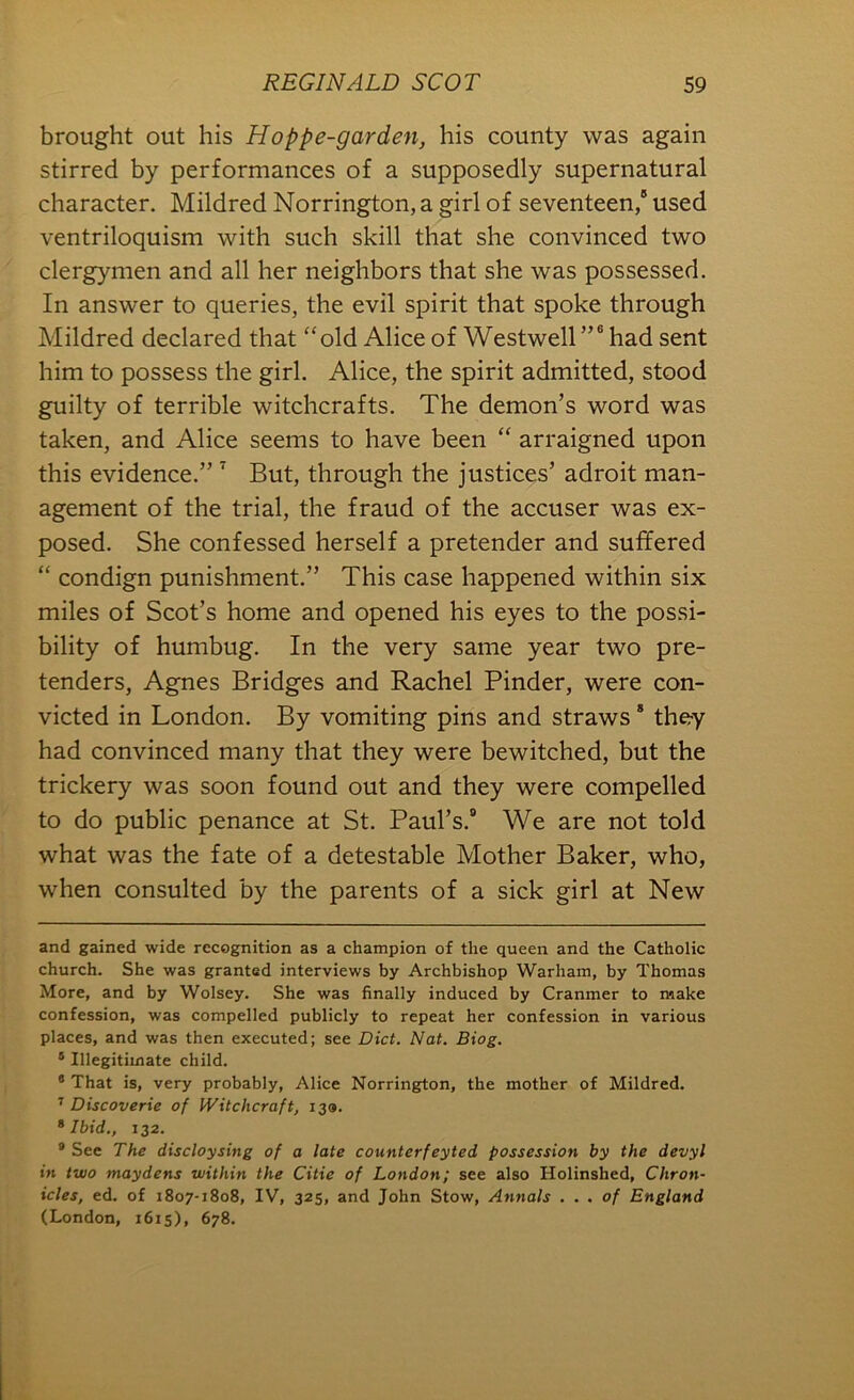 brought out his Hoppe-garden, his county was again stirred by performances of a supposedly supernatural character. Mildred Norrington, a girl of seventeen,® used ventriloquism with such skill that she convinced two clergymen and all her neighbors that she was possessed. In answer to queries, the evil spirit that spoke through Mildred declared that “old Alice of Westwell”® had sent him to possess the girl. Alice, the spirit admitted, stood guilty of terrible witchcrafts. The demon’s word was taken, and Alice seems to have been “ arraigned upon this evidence.” ^ But, through the justices’ adroit man- agement of the trial, the fraud of the accuser was ex- posed. She confessed herself a pretender and suffered “ condign punishment.” This case happened within six miles of Scot’s home and opened his eyes to the possi- bility of humbug. In the very same year two pre- tenders, Agnes Bridges and Rachel Binder, were con- victed in London. By vomiting pins and straws * * they had convinced many that they were bewitched, but the trickery was soon found out and they were compelled to do public penance at St. Paul’s. We are not told what was the fate of a detestable Mother Baker, who, when consulted by the parents of a sick girl at New and gained wide recognition as a champion of the queen and the Catholic church. She was granted interviews by Archbishop Warham, by Thomas More, and by Wolsey. She was finally induced by Cranmer to make confession, was compelled publicly to repeat her confession in various places, and was then executed; see Diet. Nat. Biog. ® Illegitimate child. * That is, very probably, Alice Norrington, the mother of Mildred. ^ Discoverie of Witchcraft, 139. ^ Ibid., 132. ® See The discloysing of a late counter fey ted possession by the devyl in two maydens within the Citie of London; see also Holinshed, Chron- icles, ed. of 1807-1808, IV, 325, and John Stow, Annals . . . of England (London, 1615), 678.