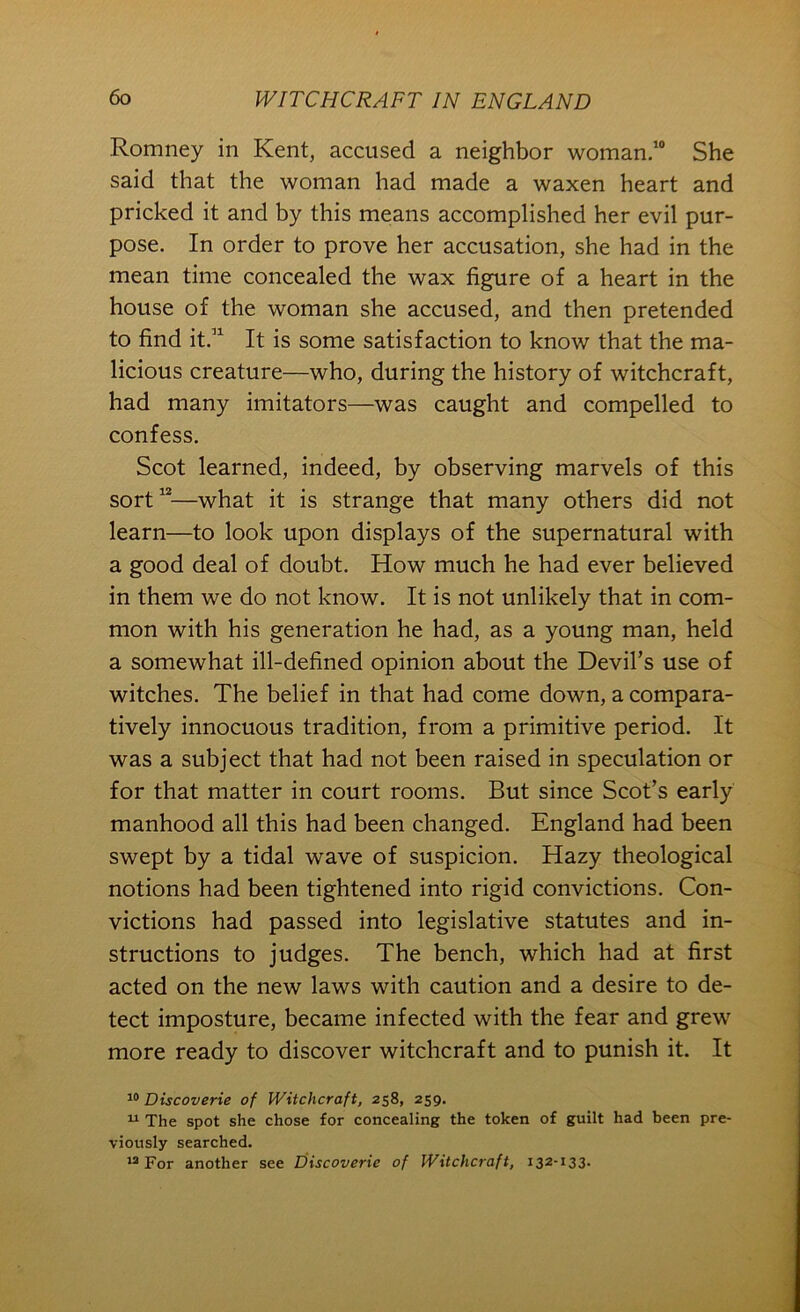 Romney in Kent, accused a neighbor woman.’ She said that the woman had made a waxen heart and pricked it and by this means accomplished her evil pur- pose. In order to prove her accusation, she had in the mean time concealed the wax figure of a heart in the house of the woman she accused, and then pretended to find it.” It is some satisfaction to know that the ma- licious creature—who, during the history of witchcraft, had many imitators—was caught and compelled to confess. Scot learned, indeed, by observing marvels of this sort“—what it is strange that many others did not learn—to look upon displays of the supernatural with a good deal of doubt. How much he had ever believed in them we do not know. It is not unlikely that in com- mon with his generation he had, as a young man, held a somewhat ill-defined opinion about the Devil’s use of witches. The belief in that had come down, a compara- tively innocuous tradition, from a primitive period. It was a subject that had not been raised in speculation or for that matter in court rooms. But since Scot’s early manhood all this had been changed. England had been swept by a tidal wave of suspicion. Hazy theological notions had been tightened into rigid convictions. Con- victions had passed into legislative statutes and in- structions to judges. The bench, which had at first acted on the new laws with caution and a desire to de- tect imposture, became infected with the fear and grew more ready to discover witchcraft and to punish it. It Discoverie of Witchcraft, 258, 259. “ The spot she chose for concealing the token of guilt had been pre- viously searched. For another see Discoverie of Witchcraft, i32-i33-