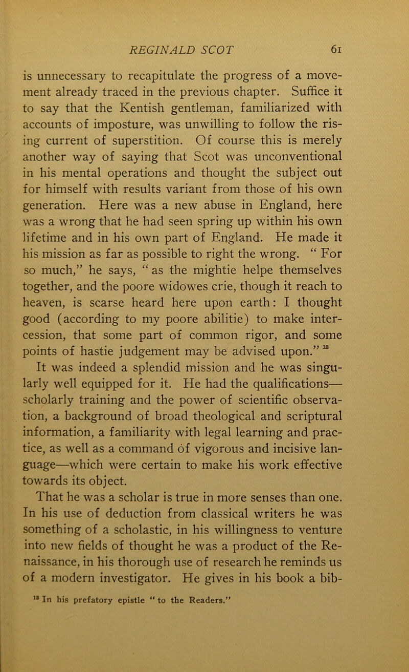 is unnecessary to recapitulate the progress of a move- ment already traced in the previous chapter. Suffice it to say that the Kentish gentleman, familiarized with accounts of imposture, was unwilling to follow the ris- ing current of superstition. Of course this is merely another way of saying that Scot was unconventional in his mental operations and thought the subject out for himself with results variant from those of his own generation. Here was a new abuse in England, here was a wrong that he had seen spring up within his own lifetime and in his own part of England. He made it his mission as far as possible to right the wrong. “ For so much,” he says, “ as the mightie helpe themselves together, and the poore widowes crie, though it reach to heaven, is scarse heard here upon earth: I thought good (according to my poore abilitie) to make inter- cession, that some part of common rigor, and some points of hastie judgement may be advised upon.” “ It was indeed a splendid mission and he was singu- larly well equipped for it. He had the qualifications— scholarly training and the power of scientific observa- tion, a background of broad theological and scriptural information, a familiarity with legal learning and prac- tice, as well as a command of vigorous and incisive lan- guage—which were certain to make his work effective towards its object. That he was a scholar is true in more senses than one. In his use of deduction from classical writers he was something of a scholastic, in his willingness to venture into new fields of thought he was a product of the Re- naissance, in his thorough use of research he reminds us of a modern investigator. He gives in his book a bib- In his prefatory epistle “ to the Readers.”