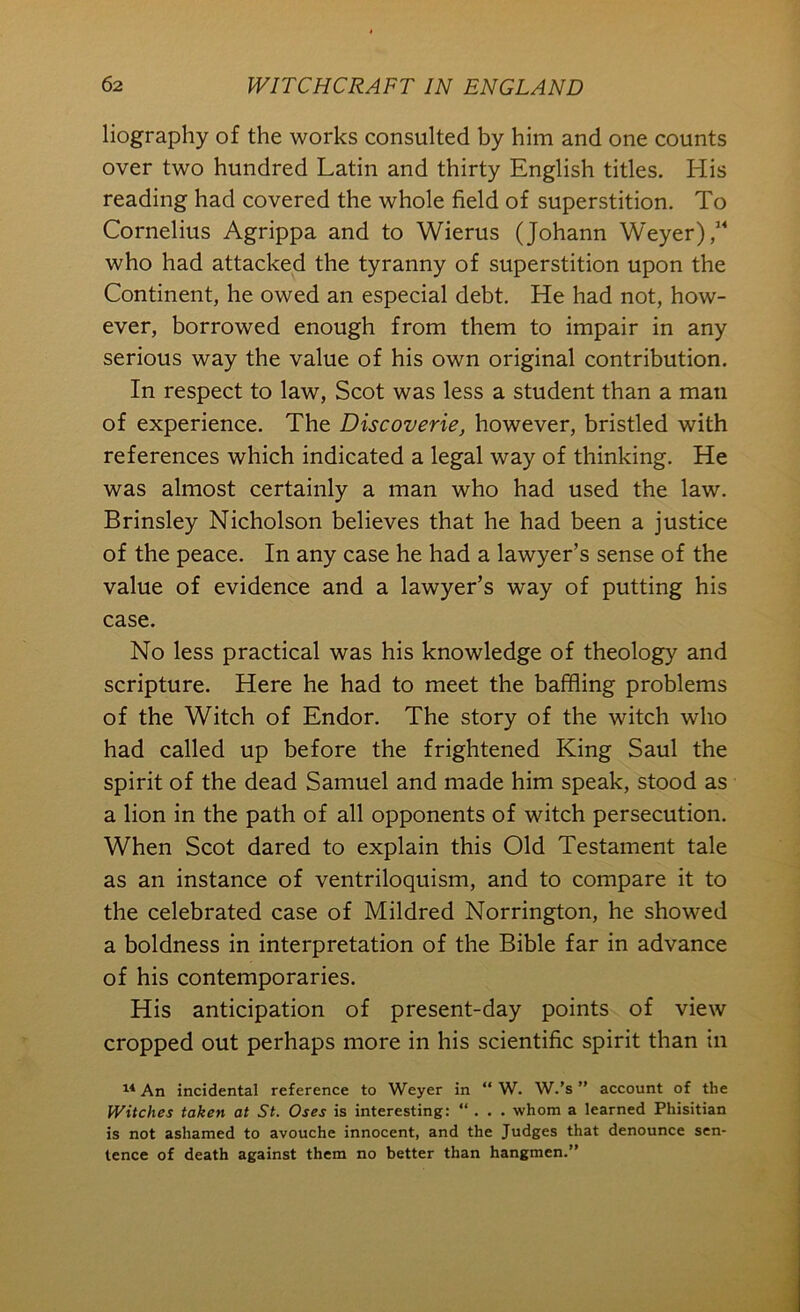 liography of the works consulted by him and one counts over two hundred Latin and thirty English titles. His reading had covered the whole field of superstition. To Cornelius Agrippa and to Wierus (Johann Weyer) who had attacked the tyranny of superstition upon the Continent, he owed an especial debt. He had not, how- ever, borrowed enough from them to impair in any serious way the value of his own original contribution. In respect to law, Scot was less a student than a man of experience. The Discoverie, however, bristled with references which indicated a legal way of thinking. He was almost certainly a man who had used the law. Brinsley Nicholson believes that he had been a justice of the peace. In any case he had a lawyer’s sense of the value of evidence and a lawyer’s way of putting his case. No less practical was his knowledge of theology and scripture. Here he had to meet the baffling problems of the Witch of Endor. The story of the witch who had called up before the frightened King Saul the spirit of the dead Samuel and made him speak, stood as a lion in the path of all opponents of witch persecution. When Scot dared to explain this Old Testament tale as an instance of ventriloquism, and to compare it to the celebrated case of Mildred Norrington, he showed a boldness in interpretation of the Bible far in advance of his contemporaries. His anticipation of present-day points of view cropped out perhaps more in his scientific spirit than in An incidental reference to Weyer in “ W. W.’s ” account of the Witches taken at St. Oses is interesting: “ . . . whom a learned Phisitian is not ashamed to avouche innocent, and the Judges that denounce sen- tence of death against them no better than hangmen.*'