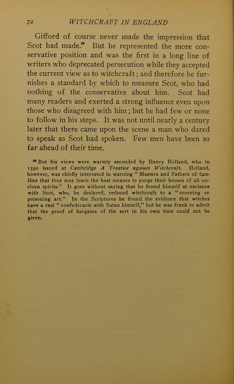 Gifford of course never made the impression that Scot had made. But he represented the more con- servative position and was the first in a long line of writers who deprecated persecution while they accepted the current view as to witchcraft; and therefore he fur- nishes a standard by which to measure Scot, who had nothing of the conservative about him. Scot had many readers and exerted a strong influence even upon those who disagreed with him; but he had few or none to follow in his steps. It was not until nearly a century later that there came upon the scene a man who dared to speak as Scot had spoken. Few men have been so far ahead of their time. ” But his views were warmly seconded by Henry Holland, who in IS90 issued at Cambridge A Treatise against Witchcraft. Holland, however, was chiefly interested in warning “ Masters and Fathers of fam- ilies that they may learn the best meanes to purge their houses of all un- clean spirits.” It goes without saying that he found himself at variance with Scot, who, he declared, reduced witchcraft to a “ cozening or poisoning art.” In the Scriptures he found the evidence that witches have a real “ confederacie with Satan himself,” but he was frank to admit that the proof of bargains of the sort in his own time could not be given.