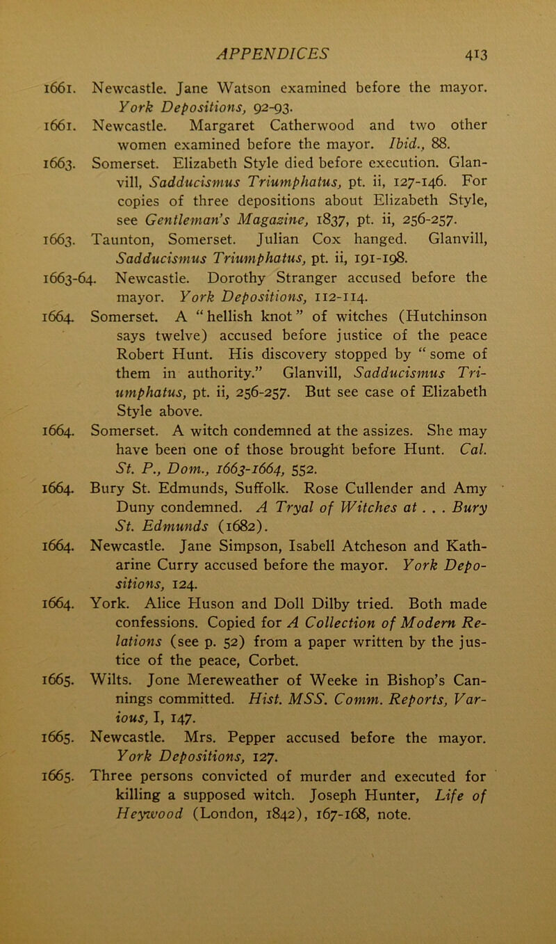 1661. Newcastle. Jane Watson examined before the mayor. York Depositions, 92-93. 1661. Newcastle. Margaret Catherwood and two other women examined before the mayor. Ihid., 88. 1663. Somerset. Elizabeth Style died before execution. Glan- vill, Sadducismus Triumphatus, pt. ii, 127-146. For copies of three depositions about Elizabeth Style, see Gentleman’s Magazine, 1837, pt. ii, 256-257. 1663. Taunton, Somerset. Julian Cox hanged. Glanvill, Sadducismus Triumphatus, pt. ii, 191-198. 1663-64. Newcastle. Dorothy Stranger accused before the mayor. York Depositions, 112-114. 1664. Somerset. A “hellish knot” of witches (Hutchinson says twelve) accused before justice of the peace Robert Hunt. His discovery stopped by “ some of them in authority.” Glanvill, Sadducismus Tri- umphatus, pt. ii, 256-257. But see case of Elizabeth Style above. 1664. Somerset. A witch condemned at the assizes. She may have been one of those brought before Hunt. Cal. St. P., Dom., 1663-1664, 552. 1664. Bury St. Edmunds, Suffolk. Rose Cullender and Amy Duny condemned. A Tryal of Witches at.. . Bury St. Edmunds (1682). 1664. Newcastle. Jane Simpson, Isabell Atcheson and Kath- arine Curry accused before the mayor. York Depo- sitions, 124. 1664. York. Alice Huson and Doll Dilby tried. Both made confessions. Copied for A Collection of Modem Re- lations (see p. 52) from a paper written by the jus- tice of the peace, Corbet. 1665. Wilts. Jone Mereweather of Weeke in Bishop’s Can- nings committed. Hist. MSS. Comm. Reports, Var- ious, I, 147. 1665. Newcastle. Mrs. Pepper accused before the mayor. York Depositions, 127. 1665. Three persons convicted of murder and executed for killing a supposed witch. Joseph Hunter, Life of Heyivood (London, 1842), 167-168, note.