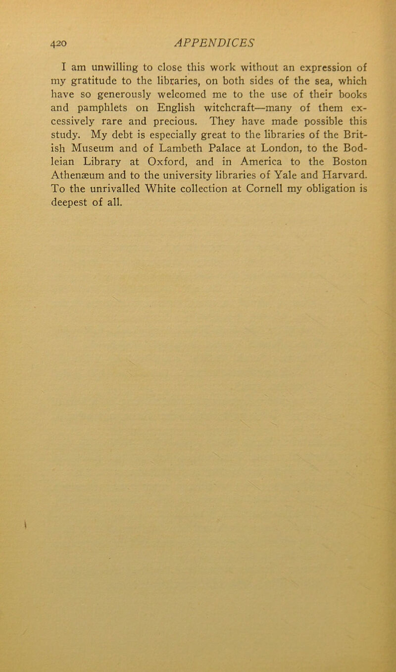 I am unwilling to close this work without an expression of my gratitude to the libcaries, on both sides of the sea, which have so generously welcomed me to the use of their books and pamphlets on English witchcraft—many of them ex- cessively rare and precious. They have made possible this study. My debt is especially great to the libraries of the Brit- ish Museum and of Lambeth Palace at London, to the Bod- leian Library at Oxford, and in America to the Boston Athenaeum and to the university libraries of Yale and Harvard. To the unrivalled White collection at Cornell my obligation is deepest of all.