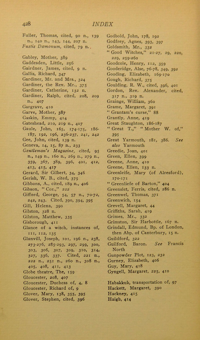 Fuller, Thomas, cited, 90 n., 139 n., 140 n., 143, 144, 207 n. Fustis Dwmonum, cited, 79 n., Gabley, Mother, 389 Gaddesden, Little, 256 Gairdner, James, cited, 9 n. Gallis, Richard, 347 Gardiner, Mr, and Mrs., 324 Gardiner, the Rev. Mr., 375 Gardiner, Catherine, 132 n. Gardiner, Ralph, cited, 208, 209 n., 407 Gargrave, 410 Garve, Mother, 387 Gaskin, Emmy, 414 Gateshead, 210, 219 n., 407 Gaule, John, 165, 174-175, 186- 187, 192, 196, 236-237, 241, 242 Gee, John, cited, 139 n, Geneva, 14, 15, 87 n., 233 Gentleman’s Magazine, cited, 95 n., 149 n., 160 n., 269 n., 279 n., 359. 367. 389, 396, 401, 412. 413, 41S, 417 Gerard, Sir Gilbert, 34, 346 Gerish, W. B., cited, 375 Gibbons, A,, cited, 189 n., 406 Gibson, “ Coz.,” 222 Gifford, George, 54, 57 n., 70-72, 242, 243. Cited, 390, 394, 395 Gill, Helena, 390 Gilston, 328 n. Gilston, Matthew, 335 Gisborough, 411 Glance of a witch, instances of, III, 112, 135 Glanvill, Joseph, loi, 196 n., 238, 273-276, 285-293, 297, 299, 300, 303, 306, 307, 309, 310, 314, 327. 336, 337- Cited, 221 n., 222 n., 251 n., 260 n., 308 n., 405, 408, 411, 413 Globe theatre. The, 159 Gloucester, 208, 407 Gloucester, Duchess of, 4, 8 Gloucester, Richard of, 9 Glover, Mary, 138, 355, 395 Glover, Stephen, cited, 396 Godbold, John, 178, 192 Godfrey, Agnes, 393, 397 Goldsmith, Mr., 332 “ Good Witches,” 21-27, 29, 220, 229, 259-260 Goodcole, Henry, 112, 359 Gooderidge, Alse, 76-78, 349, 392 Gooding, Elizabeth, 169-170 Gough, Richard, 375 Goulding, R. W., cited, 396, 401 Gordon, Rev. Alexander, cited, 317 n., 319 n. Grainge, William, 360 Grame, Margaret, 391 “ Grantam’s curse,” 88 Grantly, Anne, 419 Great Staughton, 186-187 “ Great T.,” “ Mother W. of,” 395 Great Yarmouth, 181, 386. See also Yarmouth Greedie, Joan, 401 Green, Ellen, 399 Greene, Anne, 410 Greene, Ellen, 133 n. Greenleife, Mary (of Alresford), 170-171 “ Greenliefe of Barton,” 404 Greenslet, Ferris, cited, 286 n. Greenwel, Thomas, 371 Greenwich, 154 Grevell, Margaret, 44 Griffiths, Sarah, 419 Grimes, Mr., 332 Grimston, Sir Harbottle, 167 n. Grindall, Edmund, Bp. of London, then Abp. of Canterbury, 15 n. Guildford, 322 Guilford, Baron. See Francis North Gunpowder Plot, 123, 232 Gurney, Elizabeth, 406 Guy, Mary, 418 Gyngell, Margaret, 225, 410 Habakkuk, transportation of, 97 Hackett, Margaret, 390 Hackney, 415 Haigh, 414