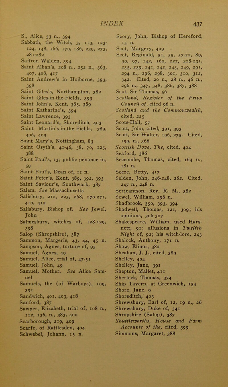 S., Alice, 53 n., 394 Sabbath, the Witch, 3, 113, 123- 124, 148, 166, 170, 186, 239, 273, 281-282 Saffron Walden, 394 Saint Alban’s, 208 n., 252 n., 363, 407, 408, 417 Saint Andrew’s in Hoiborne, 393, 398 Saint Giles’s, Northampton, 382 Saint Giles-in-the-Fields, 393 Saint John’s, Kent, 385, 389 Saint Katharine’s, 394 Saint Lawrence, 393 Saint Leonard’s, Shoreditch, 403 Saint Martin’s-in-the-Fields, 389, 406, 409 Saint Mary’s, Nottingham, 83 Saint Osyth’s, 41-46, 58, 70, 125, 388 Saint Paul’s, 13; public penance in, 59 Saint Paul’s, Dean of, ii n. Saint Peter’s, Kent, 389, 392, 393 Saint Saviour’s, Southwark, 387 Salem. See Massachusetts Salisbury, 212, 225, 268, 270-271, 410, 412 Salisbury, Bishop of. See Jewel, John Salmesbury, witches of, 128-129, 398 Salop (Shropshire), 387 Sammon, Margerie, 43, 44, 45 n. Sampson, Agnes, torture of, 95 Samuel, Agnes, 49 Samuel, Alice, trial of, 47-51 Samuel, John, 49 Samuel, Mother. See Alice Sam- uel Samuels, the (of Warboys), 109, 391 Sandwich, 401, 403, 418 Sanford, 387 Sawyer, Elizabeth, trial of, 108 n., 112, 136, n., 383, 400 Scarborough, 219, 409 Scarfe, of Rattlesden, 404 Schwebel, Johann, 15 n. Scory, John, Bishop of Hereford, IS n. Scot, Margery, 409 Scot, Reginald, 51, 55, 57-72. 89, 90, 97, 142, 160, 227, 228-231, 23s. 239, 241, 242, 243, 249, 291, 294 n., 296, 298, 301, 310, 312, 342. Cited, 20 n., 28 n., 46 n., 296 n., 347, 348, 386, 387, 388 Scot, Sir Thomas, 56 Scotland, Register of the Privy Council of, cited 96 n. Scotland and the Commonwealth, cited, 225 Scots-Hall, 57 Scott, John, cited, 391, 393 Scott, Sir Walter, 196, 275. Cited, 199, n., 366 Scottish Dove, The, cited, 404 Seaford, 386 Seccombe, Thomas, cited, 164 n., 181 n. Seeze, Betty, 417 Selden, John, 246-248, 262. Cited, 247 n., 248 n. Serjeantson, Rev. R. M,, 382 Sewel, William, 296 n. Shadbrook, 350, 393, 394 Shadwell, Thomas, 121, 309; his opinions, 306-307 Shakespeare, William, used Hars- nett, 91; allusions in Twelfth Night of, 92; his witch-lore, 243 Shalock, Anthony, 171 n. Shaw, Elinor, 382 Sheahan, J. J., cited, 389 Shelley, 404 Shelley, Jane, 391 Shepton, Mallet, 411 Sherlock, Thomas, 374 Ship Tavern, at Greenwich, 154 Shore, Jane, 9 Shoreditch, 403 Shrewsbury, Earl of, 12, 19 n., 26 Shrewsbury, Duke of, 341 Shropshire (Salop), 387 Shuttleworths, House and Farm Accounts of the, cited, 399 Simmons, Margaret, 388