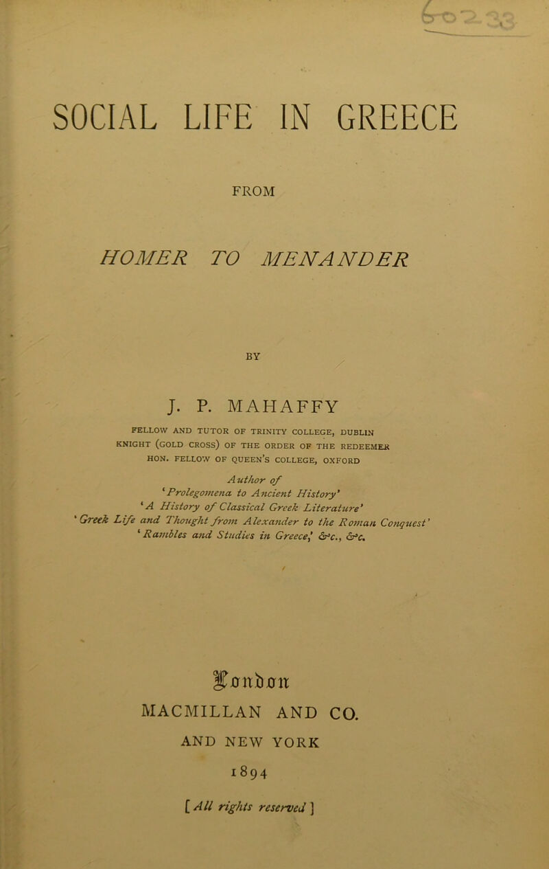 FROM HOMER TO MENANDER J. P. MALIAFFY FELLOW AND TUTOR OF TRINITY COLLEGE, DUBLIN KNIGHT (GOLD CROSS) OF THE ORDER OF THE REDEEMER HON. FELLOW OF QUEEN’S COLLEGE, OXFORD Author of ‘Prolegomena, to Ancient History’ * A History of Classical Greek Literature’ 'Greek Life and Thought from Alexander to the Roman Conquest' ‘ Rambles and Studies in Greece&c., cr’c. t Jnnbnit MACMILLAN AND CO. AND NEW YORK 1894 [ All rights reserved ]