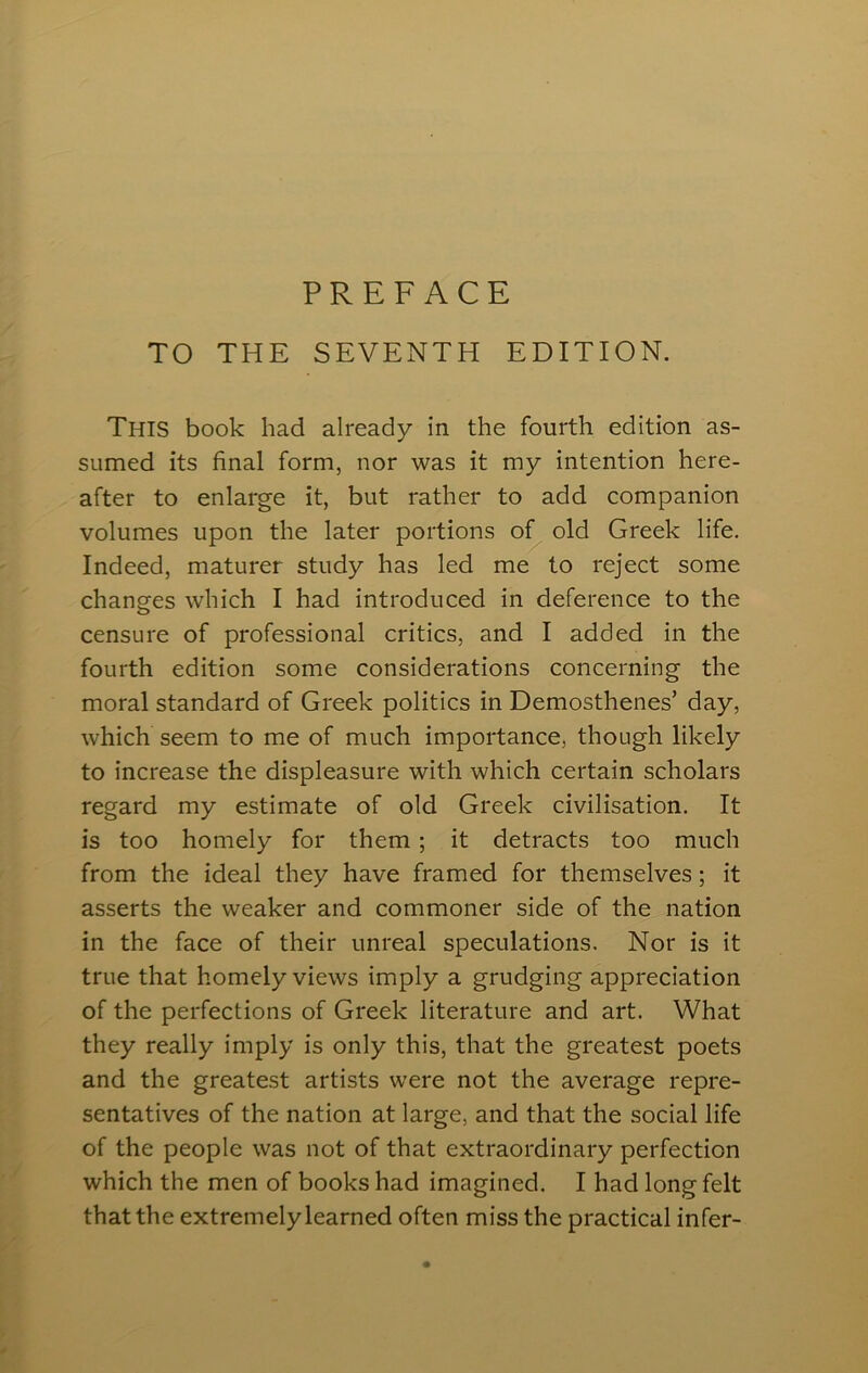 PREFACE TO THE SEVENTH EDITION. This book had already in the fourth edition as- sumed its final form, nor was it my intention here- after to enlarge it, but rather to add companion volumes upon the later portions of old Greek life. Indeed, maturer study has led me to reject some changes which I had introduced in deference to the censure of professional critics, and I added in the fourth edition some considerations concerning the moral standard of Greek politics in Demosthenes’ day, which seem to me of much importance, though likely to increase the displeasure with which certain scholars regard my estimate of old Greek civilisation. It is too homely for them ; it detracts too much from the ideal they have framed for themselves; it asserts the weaker and commoner side of the nation in the face of their unreal speculations. Nor is it true that homely views imply a grudging appreciation of the perfections of Greek literature and art. What they really imply is only this, that the greatest poets and the greatest artists were not the average repre- sentatives of the nation at large, and that the social life of the people was not of that extraordinary perfection which the men of books had imagined. I had long felt that the extremely learned often miss the practical infer-