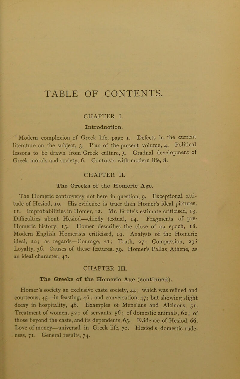 TABLE OF CONTENTS. CHAPTER I. Introduction. Modern complexion of Greek life, page i. Defects in the current literature on the subject, 3. Plan of the present volume, 4. Political lessons to be drawn from Greek culture, 5. Gradual development of Greek morals and society, 6. Contrasts with modern life, 8. CHAPTER II. The Greeks of the Homeric Age. The Homeric controversy not here in question, 9. Exceptional atti- tude of Hesiod, 10. His evidence is truer than Homer’s ideal pictures, 11. Improbabilities in Homer, 12. Mr. Grote’s estimate criticised, 13. Difficulties about Hesiod—chiefly textual, 14. Fragments of pre- Homeric history, 15. Homer describes the close of an epoch, 18. Modern English Homerists criticised, 19. Analysis of the Homeric ideal, 20; as regards—Courage, 21; Truth, 27; Compassion, 29! Loyalty, 36. Causes of these features, 39. Homer’s Pallas Athene, as an ideal character, 41. CHAPTER III. The Greeks of the Homeric Age (continued). Homer’s society an exclusive caste society, 44; which was refined and courteous, 45—in feasting, 46; and conversation, 47; but showing slight decay in hospitality, 48. Examples of Menelaus and Alcinous, 51. Treatment of women, 52 ; of servants, 56 ; of domestic animals, 62 ; of those beyond the caste, and its dependents, 65. Evidence of Hesiod, 66. Love of money—universal in Greek life, 70. Hesiod’s domestic rude- ness, 71. General results, 74.