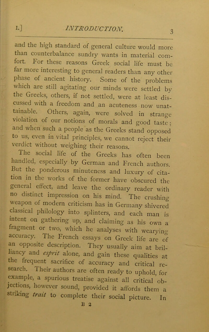 3 and the high standard of general culture would more than countei balance sundry wants in material com- fort. For these reasons Greek social life must be far more interesting to general readers than any other phase of ancient history. Some of the problems which are still agitating our minds were settled by the Greeks, others, if not settled, were at least dis- cussed with a freedom and an acuteness now unat- tainable. Others, again, were solved in strange violation of our notions of morals and good taste ; and when such a people as the Greeks stand opposed to us, even in vital principles, we cannot reject their verdict without weighing their reasons. The social life of the Greeks has often been handled, especially by German and French authors. But the ponderous minuteness and luxury of cita- tion in the vxirks of the former have obscured the general effect, and leave the ordinary reader with no distinct impression on his mind. The crushing weapon of modern criticism has in Germany shivered classical philology into splinters, and each man is intent on gathering up, and claiming as his own a fragment or two, which he analyses with wearyino- accuracy. The French essays on Greek life are oi an opposite description. They usually aim at bril- liancy and esprit alone, and gain these qualities at the frequent sacrifice of accuracy and critical re- search. Their authors are often ready to uphold, for example, a spurious treatise against all critical ob- jections, however sound, provided it affords them a striking trait to complete their social picture. In B 2